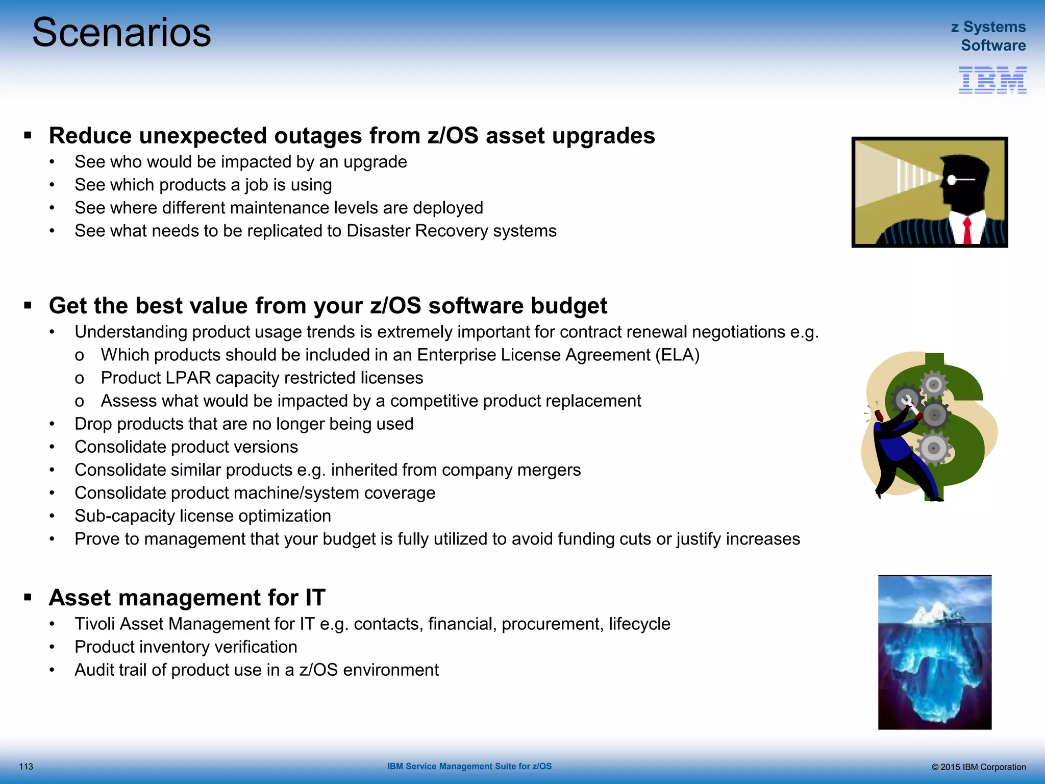 © 2015 IBM Corporation
z Systems
Software
IBM Service Management Suite for z/OS
Scenarios
 Reduce unexpected outages from z/OS asset upgrades
• See who would be impacted by an upgrade
• See which products a job is using
• See where different maintenance levels are deployed
• See what needs to be replicated to Disaster Recovery systems
 Get the best value from your z/OS software budget
• Understanding product usage trends is extremely important for contract renewal negotiations e.g.
o Which products should be included in an Enterprise License Agreement (ELA)
o Product LPAR capacity restricted licenses
o Assess what would be impacted by a competitive product replacement
• Drop products that are no longer being used
• Consolidate product versions
• Consolidate similar products e.g. inherited from company mergers
• Consolidate product machine/system coverage
• Sub-capacity license optimization
• Prove to management that your budget is fully utilized to avoid funding cuts or justify increases
 Asset management for IT
• Tivoli Asset Management for IT e.g. contacts, financial, procurement, lifecycle
• Product inventory verification
• Audit trail of product use in a z/OS environment
113
 