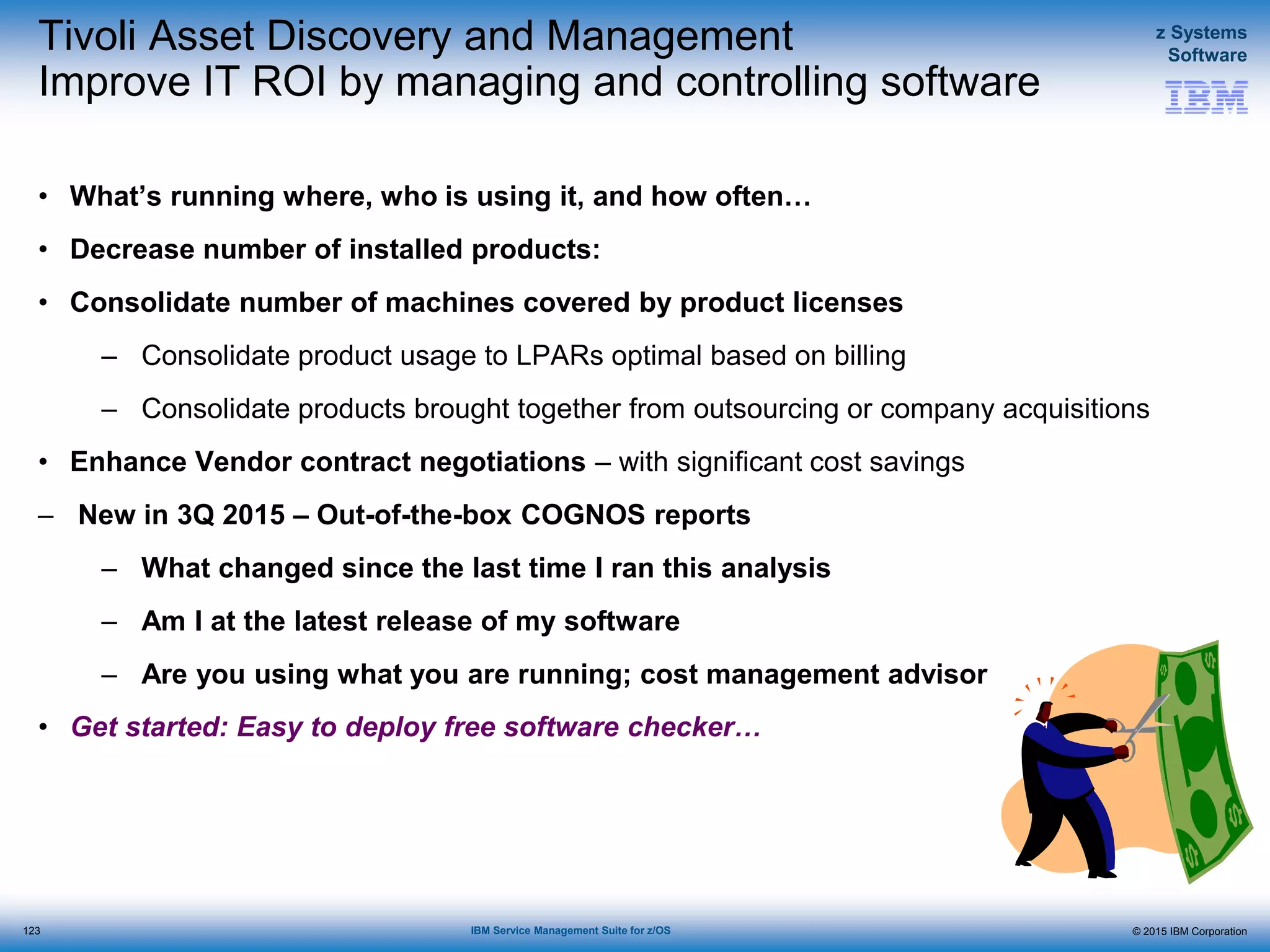 © 2015 IBM Corporation
z Systems
Software
IBM Service Management Suite for z/OS
Tivoli Asset Discovery and Management
Improve IT ROI by managing and controlling software
• What’s running where, who is using it, and how often…
• Decrease number of installed products:
• Consolidate number of machines covered by product licenses
– Consolidate product usage to LPARs optimal based on billing
– Consolidate products brought together from outsourcing or company acquisitions
• Enhance Vendor contract negotiations – with significant cost savings
– New in 3Q 2015 – Out-of-the-box COGNOS reports
– What changed since the last time I ran this analysis
– Am I at the latest release of my software
– Are you using what you are running; cost management advisor
• Get started: Easy to deploy free software checker…
123
 