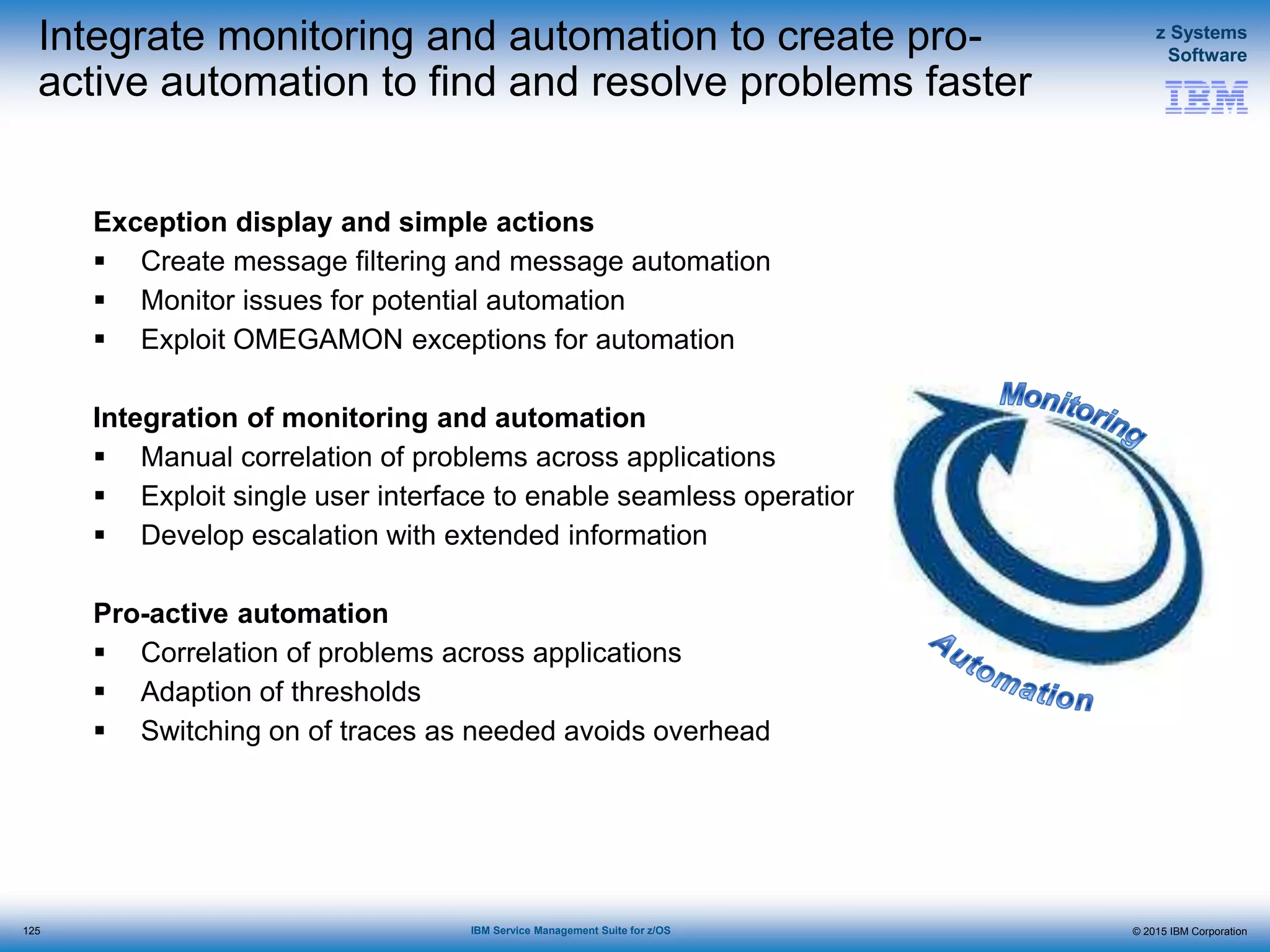 © 2015 IBM Corporation
z Systems
Software
IBM Service Management Suite for z/OS
Integrate monitoring and automation to create pro-
active automation to find and resolve problems faster
Exception display and simple actions
 Create message filtering and message automation
 Monitor issues for potential automation
 Exploit OMEGAMON exceptions for automation
Integration of monitoring and automation
 Manual correlation of problems across applications
 Exploit single user interface to enable seamless operations
 Develop escalation with extended information
Pro-active automation
 Correlation of problems across applications
 Adaption of thresholds
 Switching on of traces as needed avoids overhead
125
 