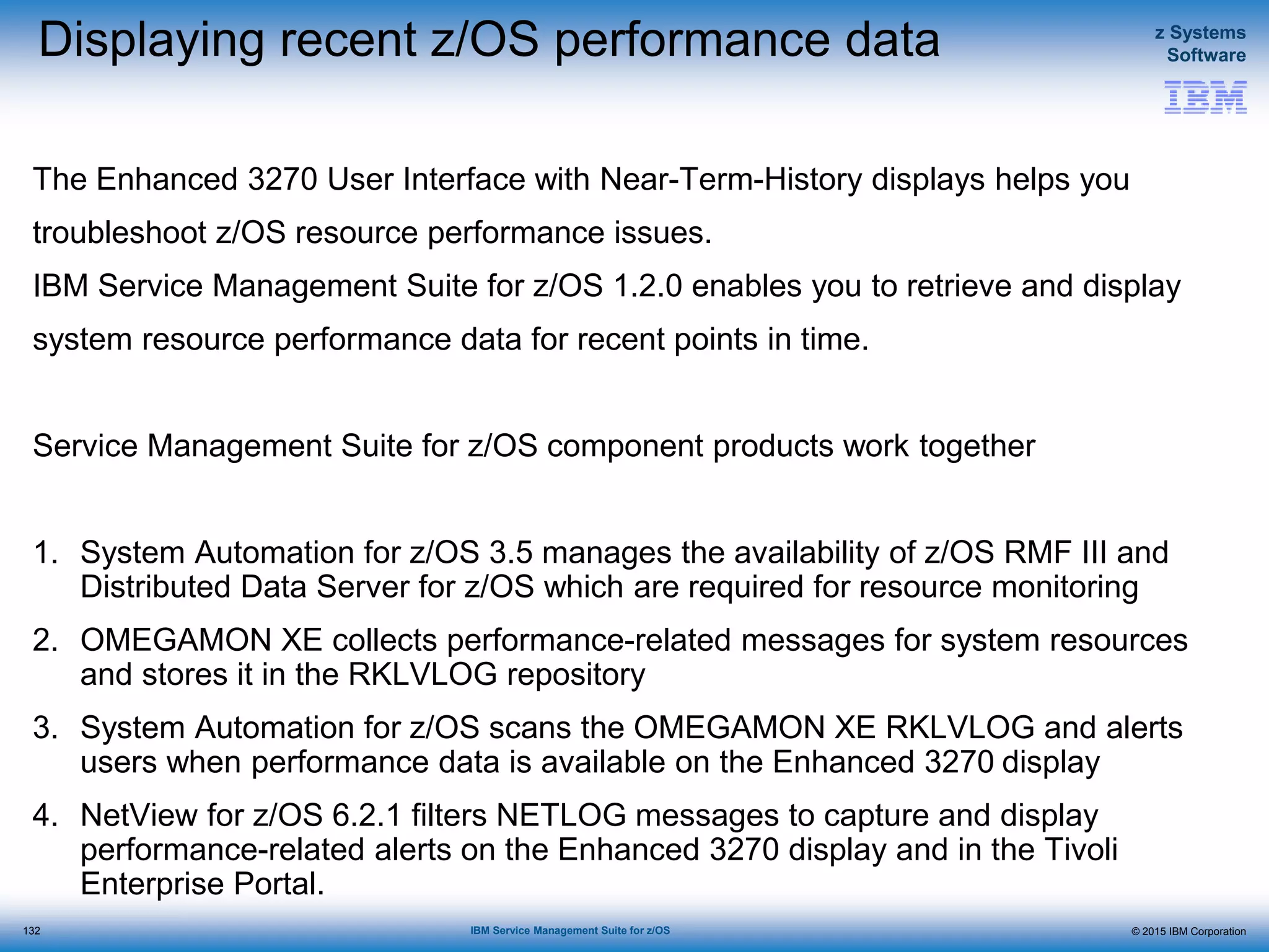 © 2015 IBM Corporation
z Systems
Software
IBM Service Management Suite for z/OS
Displaying recent z/OS performance data
The Enhanced 3270 User Interface with Near-Term-History displays helps you
troubleshoot z/OS resource performance issues.
IBM Service Management Suite for z/OS 1.2.0 enables you to retrieve and display
system resource performance data for recent points in time.
Service Management Suite for z/OS component products work together
1. System Automation for z/OS 3.5 manages the availability of z/OS RMF III and
Distributed Data Server for z/OS which are required for resource monitoring
2. OMEGAMON XE collects performance-related messages for system resources
and stores it in the RKLVLOG repository
3. System Automation for z/OS scans the OMEGAMON XE RKLVLOG and alerts
users when performance data is available on the Enhanced 3270 display
4. NetView for z/OS 6.2.1 filters NETLOG messages to capture and display
performance-related alerts on the Enhanced 3270 display and in the Tivoli
Enterprise Portal.
132
 