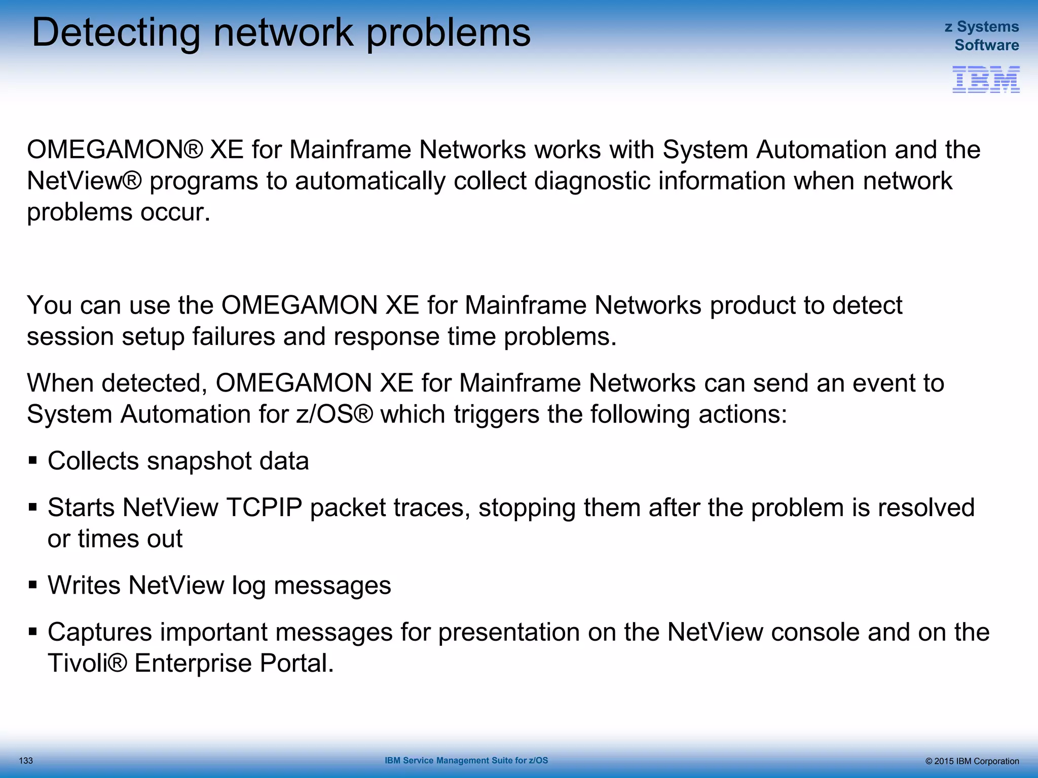© 2015 IBM Corporation
z Systems
Software
IBM Service Management Suite for z/OS
Detecting network problems
OMEGAMON® XE for Mainframe Networks works with System Automation and the
NetView® programs to automatically collect diagnostic information when network
problems occur.
You can use the OMEGAMON XE for Mainframe Networks product to detect
session setup failures and response time problems.
When detected, OMEGAMON XE for Mainframe Networks can send an event to
System Automation for z/OS® which triggers the following actions:
 Collects snapshot data
 Starts NetView TCPIP packet traces, stopping them after the problem is resolved
or times out
 Writes NetView log messages
 Captures important messages for presentation on the NetView console and on the
Tivoli® Enterprise Portal.
133
 