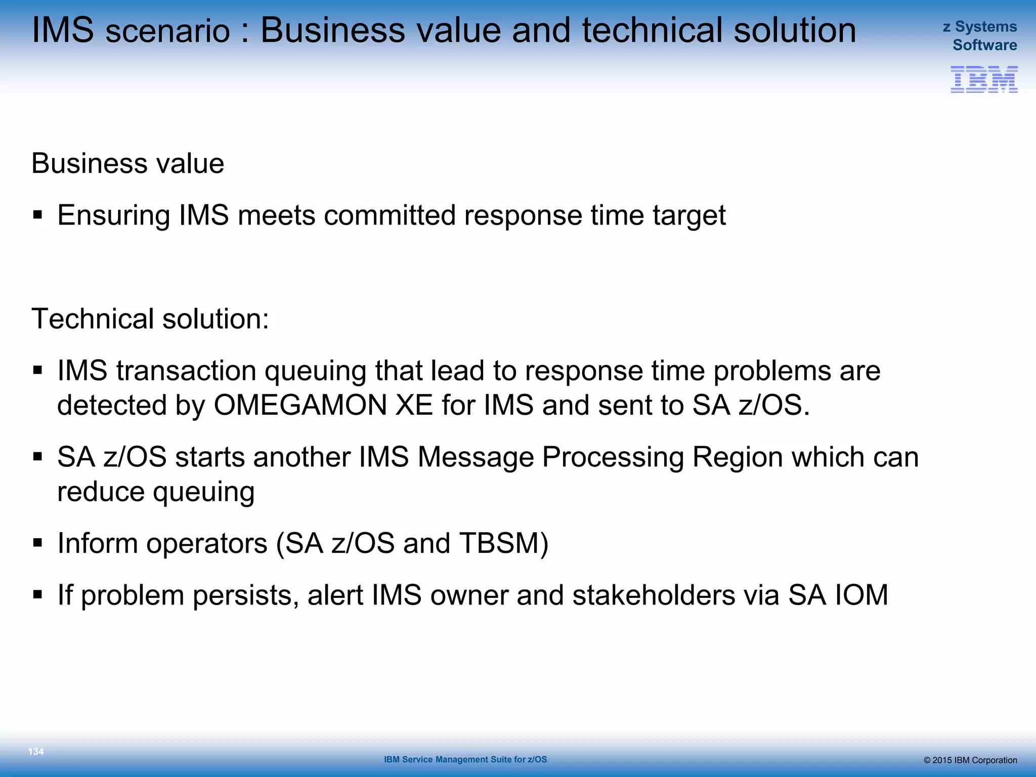 © 2015 IBM Corporation
z Systems
Software
IBM Service Management Suite for z/OS
134
IMS scenario : Business value and technical solution
Business value
 Ensuring IMS meets committed response time target
Technical solution:
 IMS transaction queuing that lead to response time problems are
detected by OMEGAMON XE for IMS and sent to SA z/OS.
 SA z/OS starts another IMS Message Processing Region which can
reduce queuing
 Inform operators (SA z/OS and TBSM)
 If problem persists, alert IMS owner and stakeholders via SA IOM
 