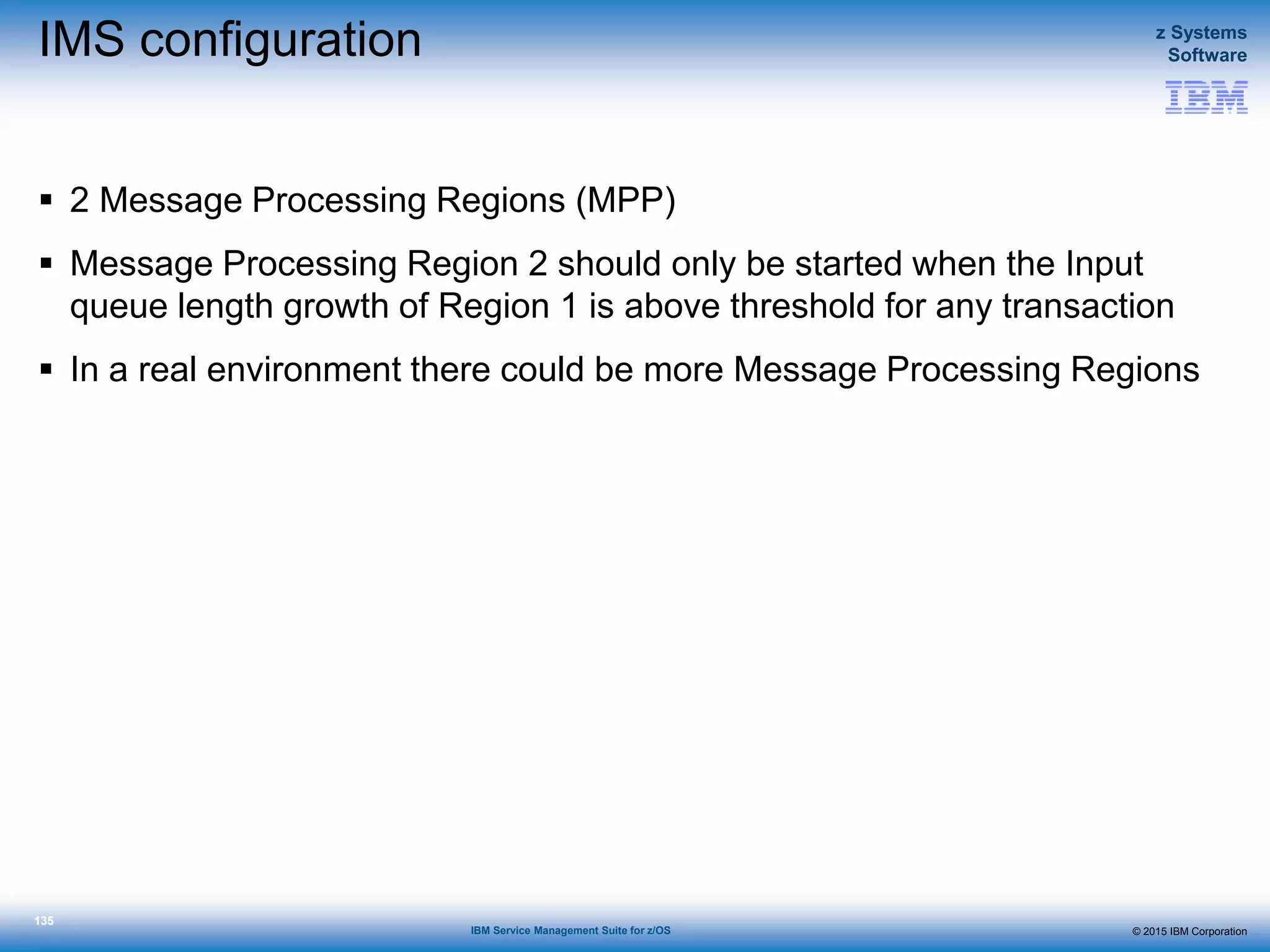 © 2015 IBM Corporation
z Systems
Software
IBM Service Management Suite for z/OS
135
IMS configuration
 2 Message Processing Regions (MPP)
 Message Processing Region 2 should only be started when the Input
queue length growth of Region 1 is above threshold for any transaction
 In a real environment there could be more Message Processing Regions
 
