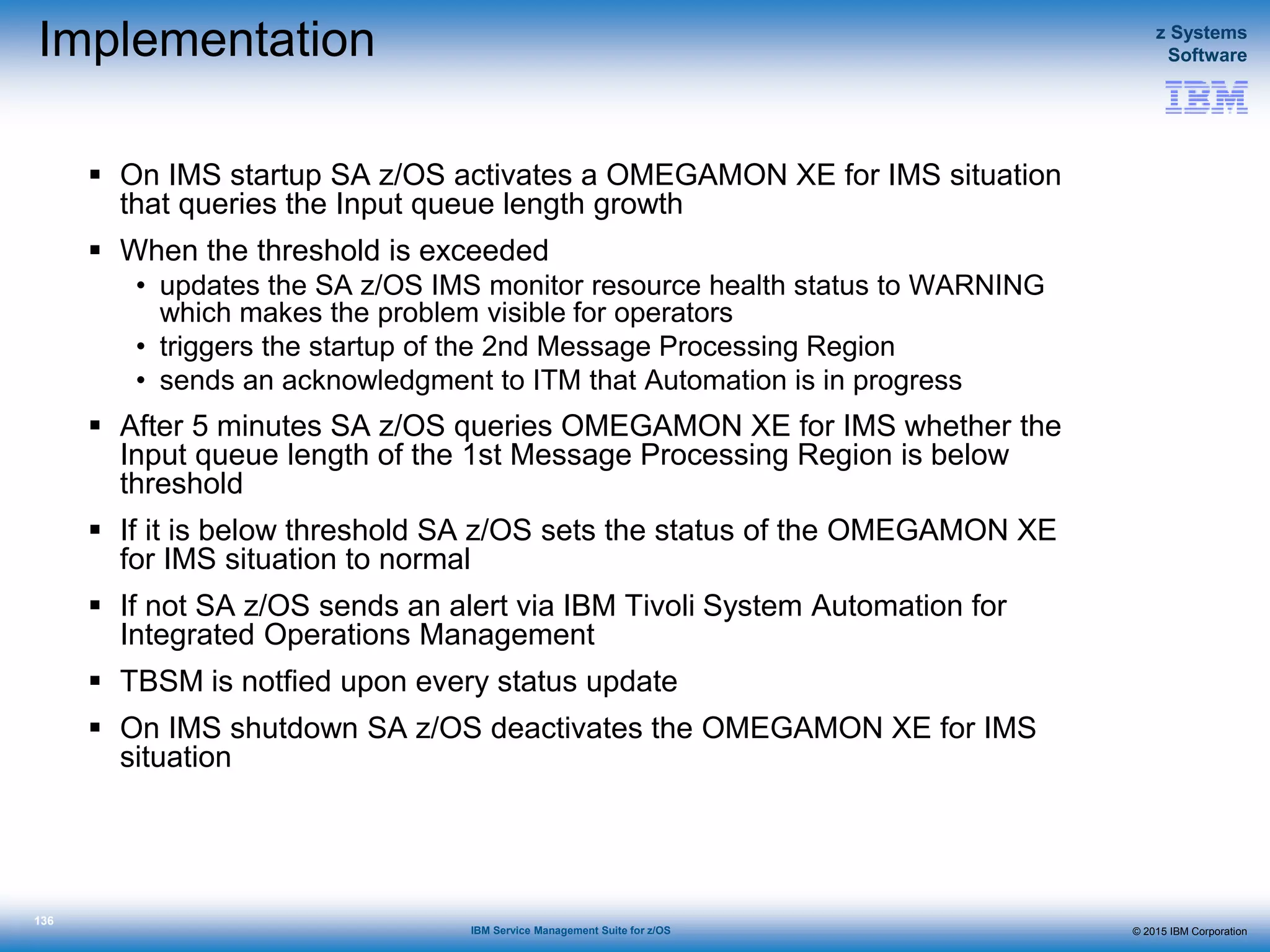 © 2015 IBM Corporation
z Systems
Software
IBM Service Management Suite for z/OS
136
Implementation
 On IMS startup SA z/OS activates a OMEGAMON XE for IMS situation
that queries the Input queue length growth
 When the threshold is exceeded
• updates the SA z/OS IMS monitor resource health status to WARNING
which makes the problem visible for operators
• triggers the startup of the 2nd Message Processing Region
• sends an acknowledgment to ITM that Automation is in progress
 After 5 minutes SA z/OS queries OMEGAMON XE for IMS whether the
Input queue length of the 1st Message Processing Region is below
threshold
 If it is below threshold SA z/OS sets the status of the OMEGAMON XE
for IMS situation to normal
 If not SA z/OS sends an alert via IBM Tivoli System Automation for
Integrated Operations Management
 TBSM is notfied upon every status update
 On IMS shutdown SA z/OS deactivates the OMEGAMON XE for IMS
situation
 
