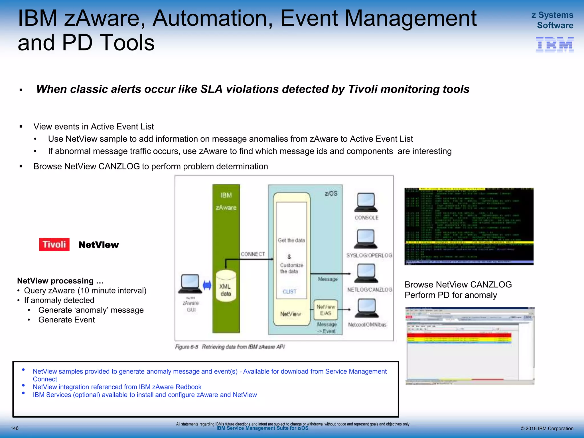 © 2015 IBM Corporation
z Systems
Software
IBM Service Management Suite for z/OS
IBM zAware, Automation, Event Management
and PD Tools
 When classic alerts occur like SLA violations detected by Tivoli monitoring tools
 View events in Active Event List
• Use NetView sample to add information on message anomalies from zAware to Active Event List
• If abnormal message traffic occurs, use zAware to find which message ids and components are interesting
 Browse NetView CANZLOG to perform problem determination
Browse NetView CANZLOG
Perform PD for anomaly

NetView samples provided to generate anomaly message and event(s) - Available for download from Service Management
Connect

NetView integration referenced from IBM zAware Redbook

IBM Services (optional) available to install and configure zAware and NetView
NetView
All statements regarding IBM’s future directions and intent are subject to change or withdrawal without notice and represent goals and objectives only
NetView processing …
• Query zAware (10 minute interval)
• If anomaly detected
• Generate ‘anomaly’ message
• Generate Event
146
 
