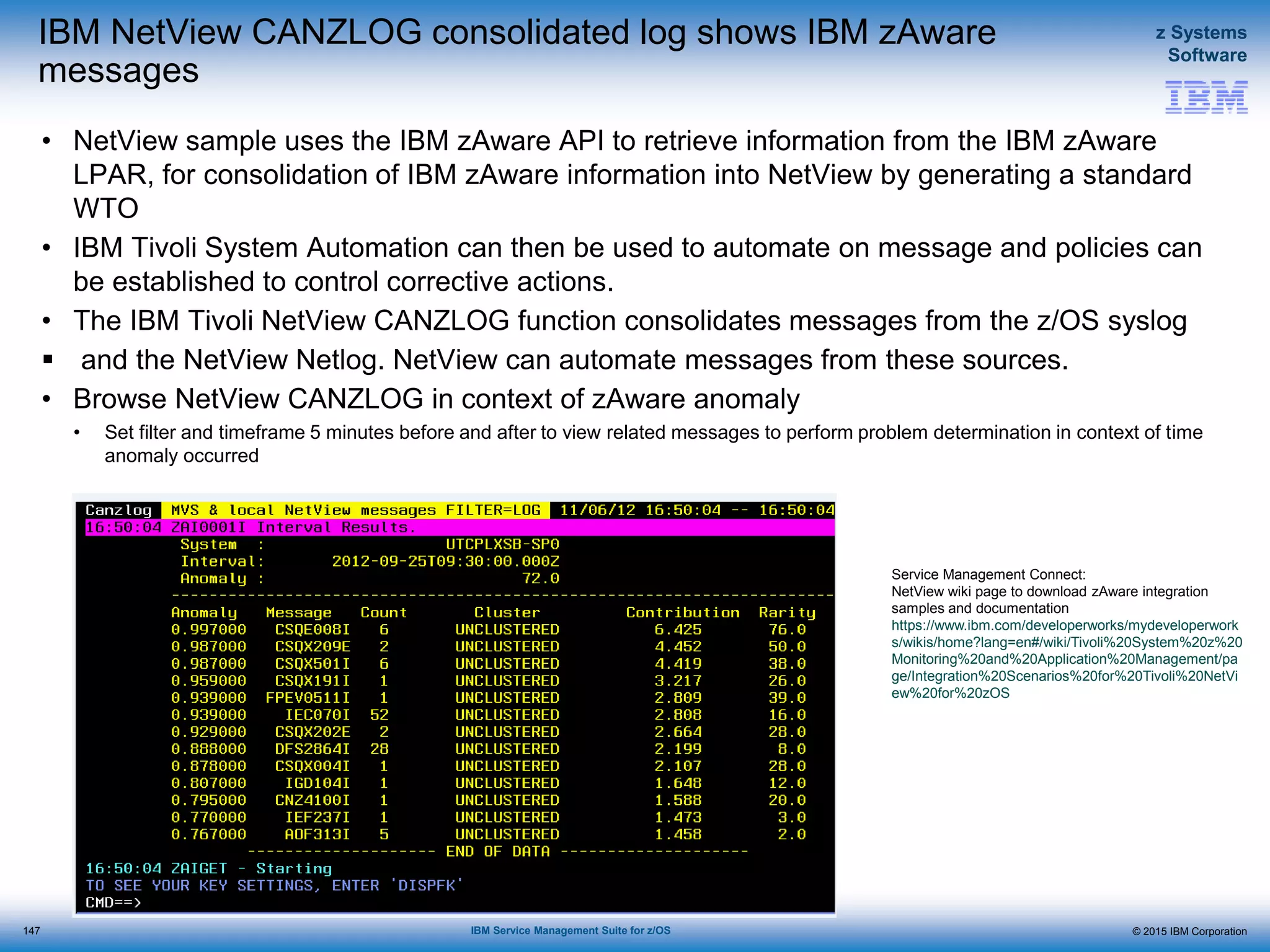 © 2015 IBM Corporation
z Systems
Software
IBM Service Management Suite for z/OS
IBM NetView CANZLOG consolidated log shows IBM zAware
messages
• NetView sample uses the IBM zAware API to retrieve information from the IBM zAware
LPAR, for consolidation of IBM zAware information into NetView by generating a standard
WTO
• IBM Tivoli System Automation can then be used to automate on message and policies can
be established to control corrective actions.
• The IBM Tivoli NetView CANZLOG function consolidates messages from the z/OS syslog
 and the NetView Netlog. NetView can automate messages from these sources.
• Browse NetView CANZLOG in context of zAware anomaly
• Set filter and timeframe 5 minutes before and after to view related messages to perform problem determination in context of time
anomaly occurred
147
Service Management Connect:
NetView wiki page to download zAware integration
samples and documentation
https://www.ibm.com/developerworks/mydeveloperwork
s/wikis/home?lang=en#/wiki/Tivoli%20System%20z%20
Monitoring%20and%20Application%20Management/pa
ge/Integration%20Scenarios%20for%20Tivoli%20NetVi
ew%20for%20zOS
 