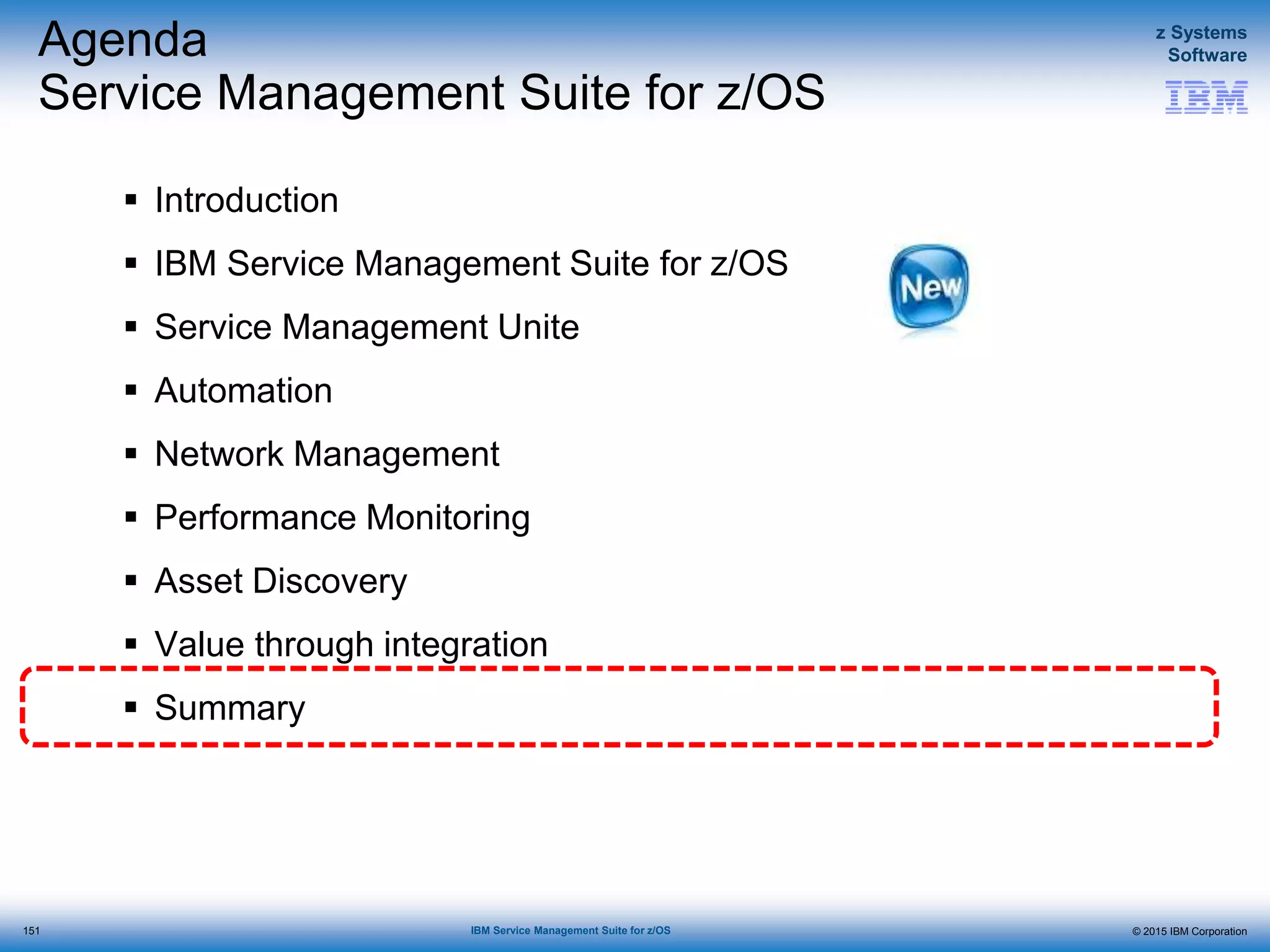 © 2015 IBM Corporation
z Systems
Software
IBM Service Management Suite for z/OS
Agenda
Service Management Suite for z/OS
 Introduction
 IBM Service Management Suite for z/OS
 Service Management Unite
 Automation
 Network Management
 Performance Monitoring
 Asset Discovery
 Value through integration
 Summary
151
 