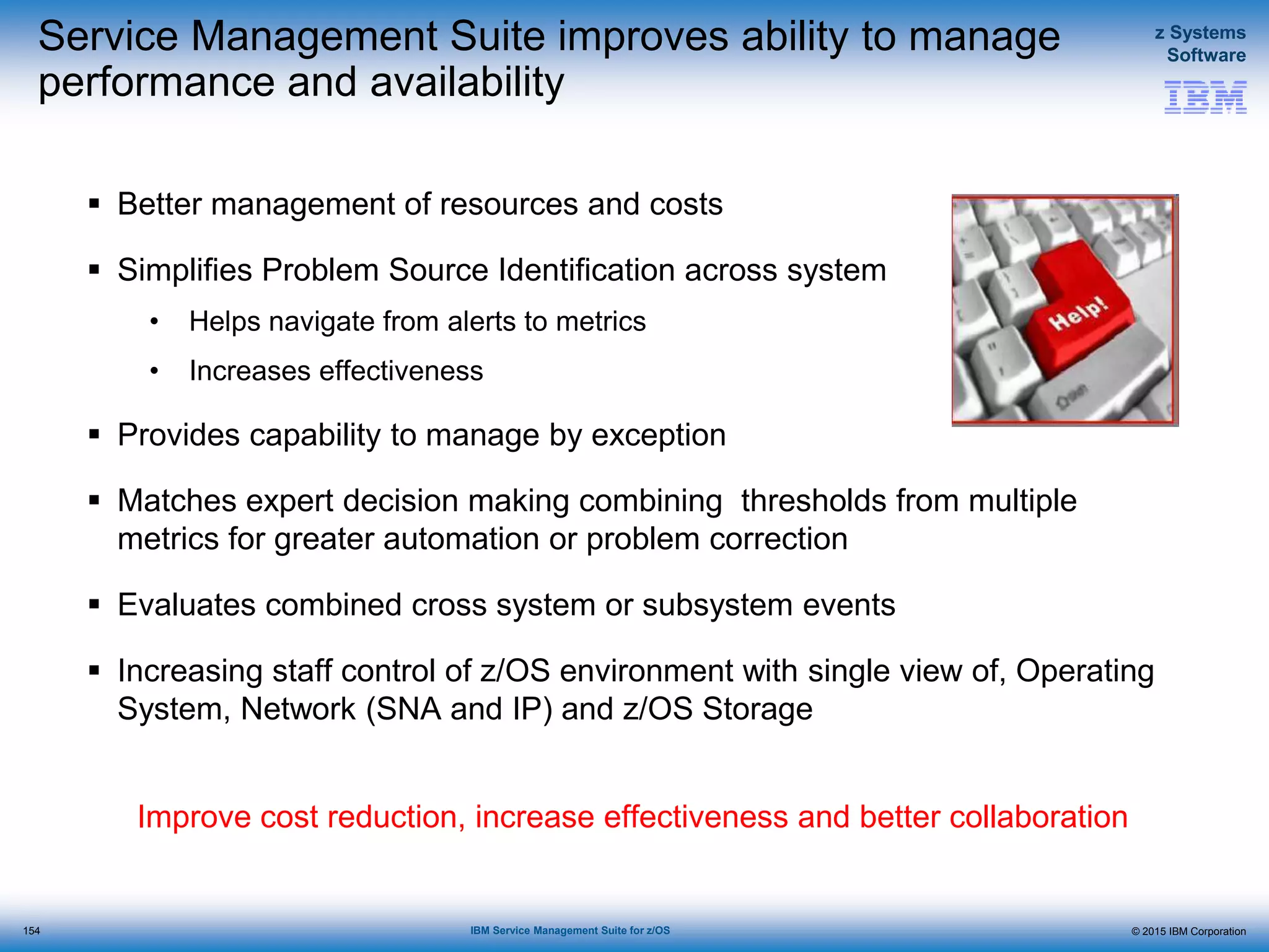 © 2015 IBM Corporation
z Systems
Software
IBM Service Management Suite for z/OS
Service Management Suite improves ability to manage
performance and availability
 Better management of resources and costs
 Simplifies Problem Source Identification across system
• Helps navigate from alerts to metrics
• Increases effectiveness
 Provides capability to manage by exception
 Matches expert decision making combining thresholds from multiple
metrics for greater automation or problem correction
 Evaluates combined cross system or subsystem events
 Increasing staff control of z/OS environment with single view of, Operating
System, Network (SNA and IP) and z/OS Storage
Improve cost reduction, increase effectiveness and better collaboration
154
 