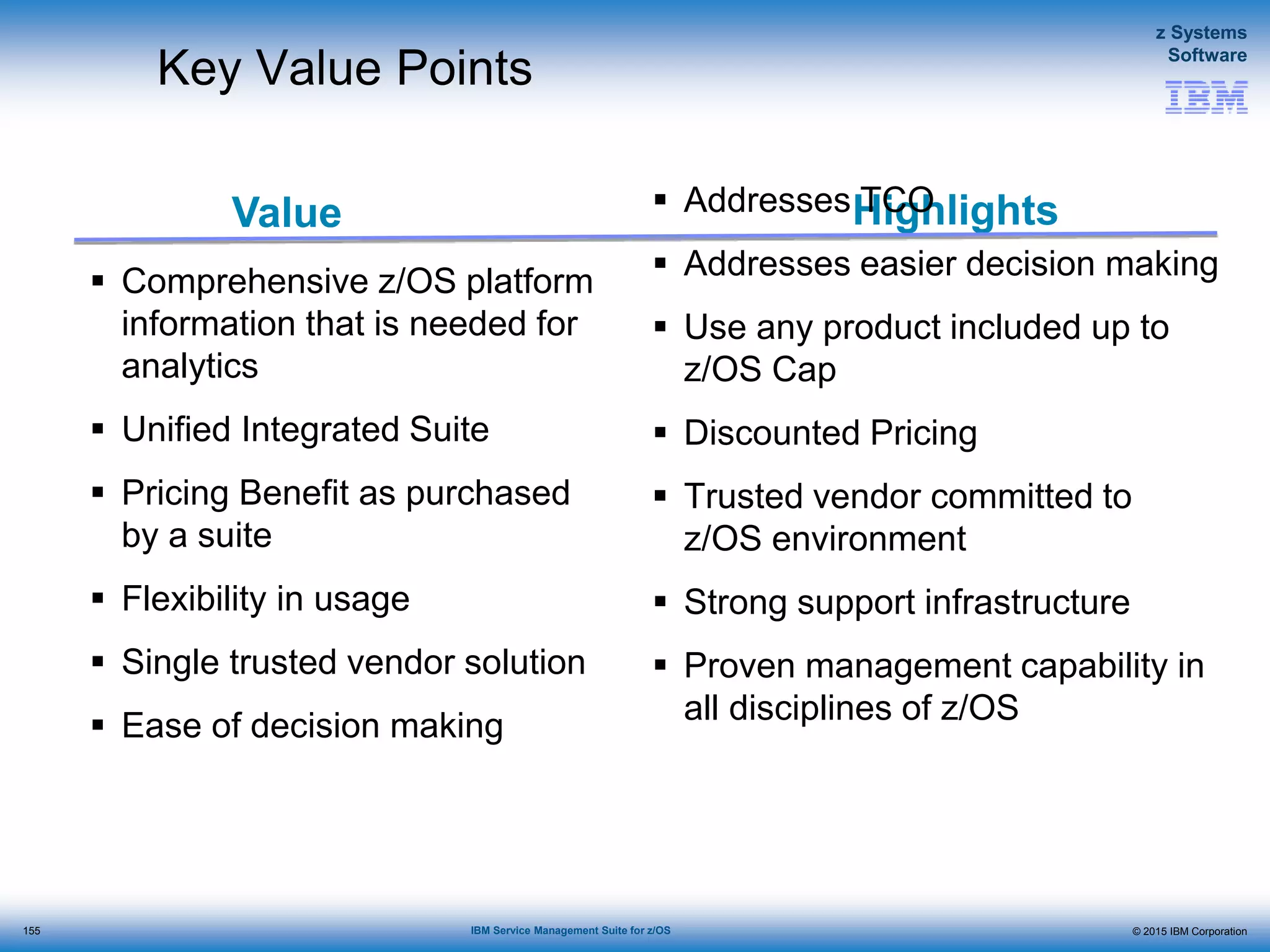 © 2015 IBM Corporation
z Systems
Software
IBM Service Management Suite for z/OS
Value Highlights
Key Value Points
 Comprehensive z/OS platform
information that is needed for
analytics
 Unified Integrated Suite
 Pricing Benefit as purchased
by a suite
 Flexibility in usage
 Single trusted vendor solution
 Ease of decision making
 Addresses TCO
 Addresses easier decision making
 Use any product included up to
z/OS Cap
 Discounted Pricing
 Trusted vendor committed to
z/OS environment
 Strong support infrastructure
 Proven management capability in
all disciplines of z/OS
155
 