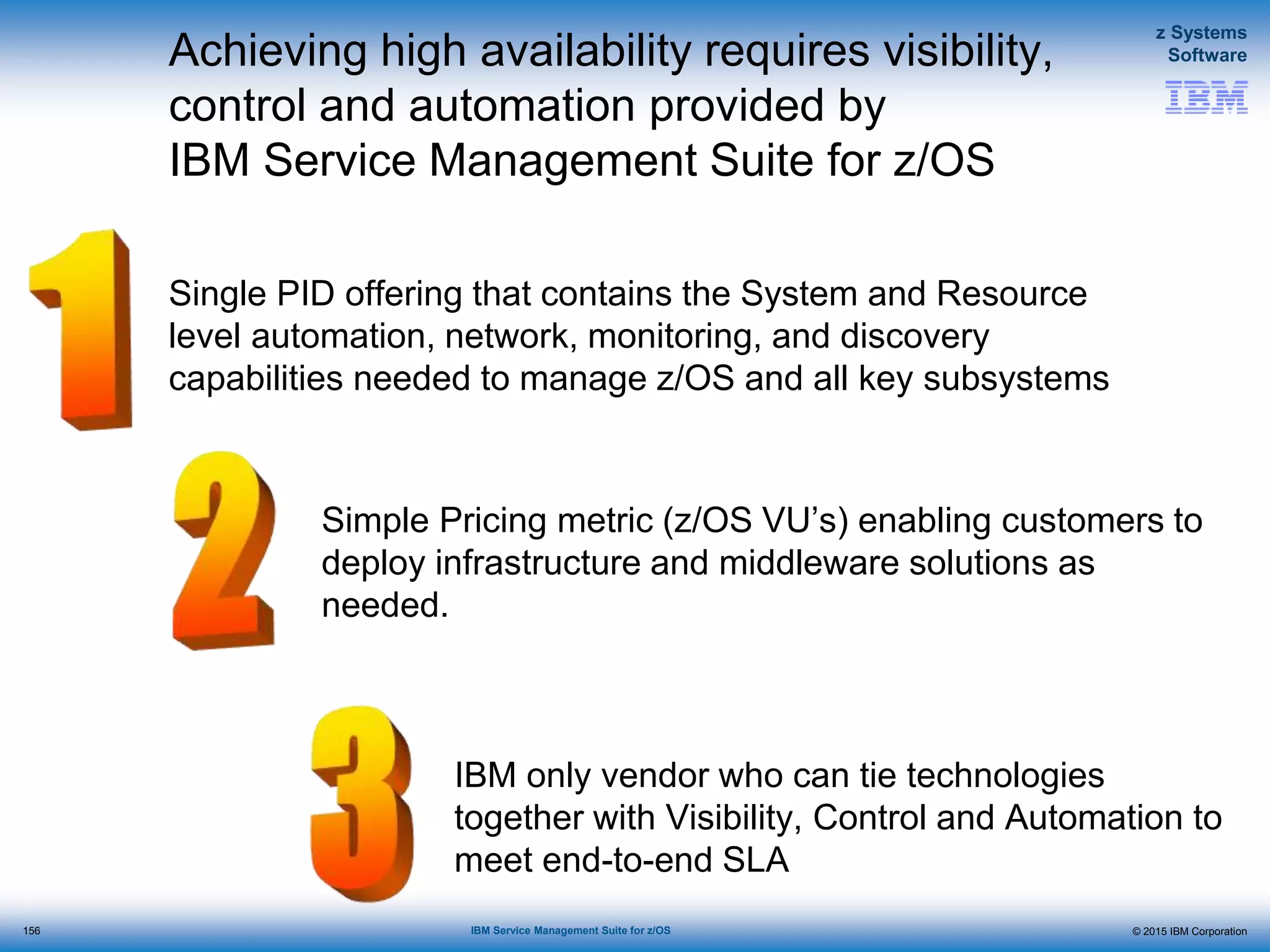 © 2015 IBM Corporation
z Systems
Software
IBM Service Management Suite for z/OS
Achieving high availability requires visibility,
control and automation provided by
IBM Service Management Suite for z/OS
Single PID offering that contains the System and Resource
level automation, network, monitoring, and discovery
capabilities needed to manage z/OS and all key subsystems
Simple Pricing metric (z/OS VU’s) enabling customers to
deploy infrastructure and middleware solutions as
needed.
IBM only vendor who can tie technologies
together with Visibility, Control and Automation to
meet end-to-end SLA
156
 