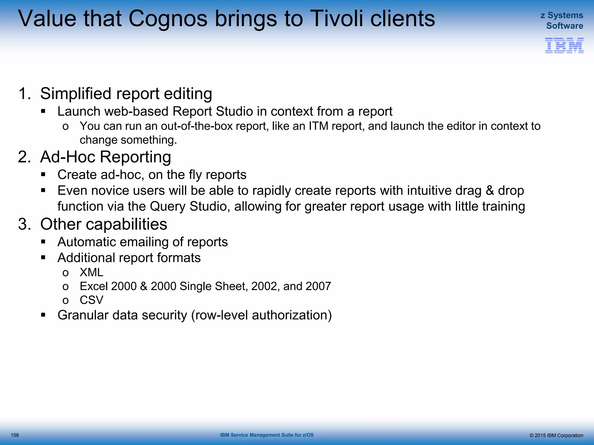© 2015 IBM Corporation
z Systems
Software
IBM Service Management Suite for z/OS
Value that Cognos brings to Tivoli clients
1. Simplified report editing
 Launch web-based Report Studio in context from a report
o You can run an out-of-the-box report, like an ITM report, and launch the editor in context to
change something.
2. Ad-Hoc Reporting
 Create ad-hoc, on the fly reports
 Even novice users will be able to rapidly create reports with intuitive drag & drop
function via the Query Studio, allowing for greater report usage with little training
3. Other capabilities
 Automatic emailing of reports
 Additional report formats
o XML
o Excel 2000 & 2000 Single Sheet, 2002, and 2007
o CSV
 Granular data security (row-level authorization)
158
 