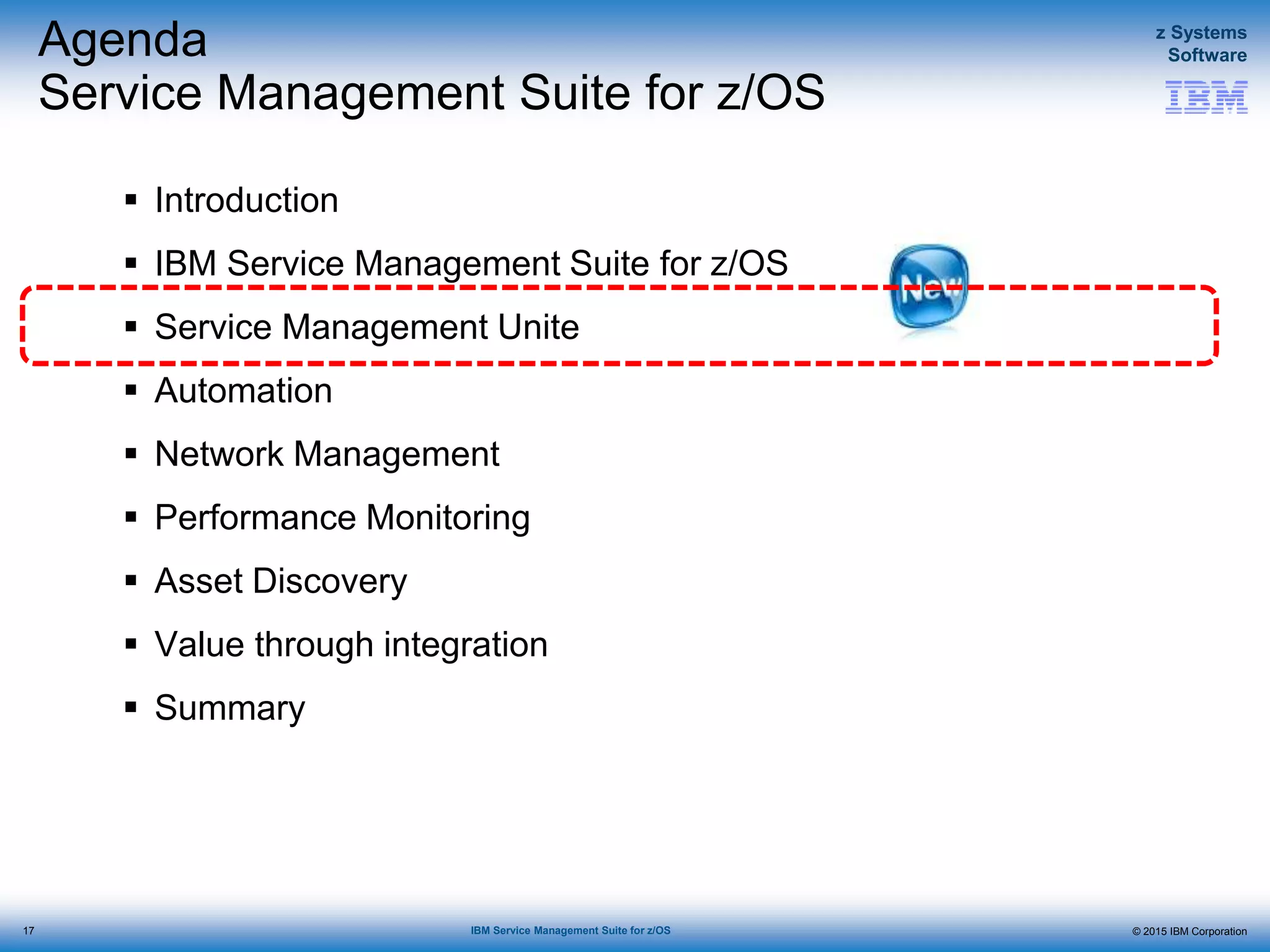 © 2015 IBM Corporation
z Systems
Software
IBM Service Management Suite for z/OS
Agenda
Service Management Suite for z/OS
 Introduction
 IBM Service Management Suite for z/OS
 Service Management Unite
 Automation
 Network Management
 Performance Monitoring
 Asset Discovery
 Value through integration
 Summary
17
 