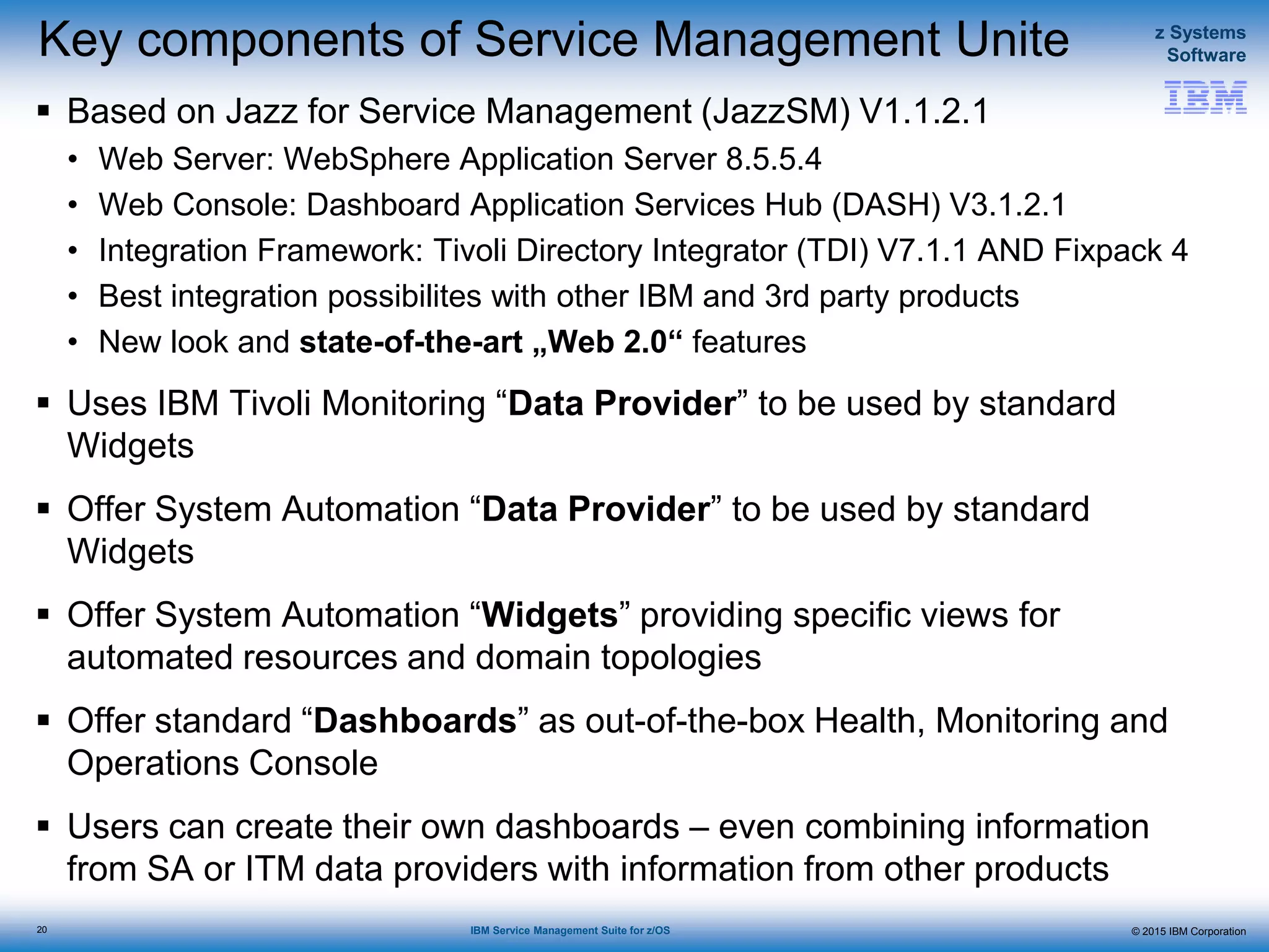 © 2015 IBM Corporation
z Systems
Software
IBM Service Management Suite for z/OS
Key components of Service Management Unite
 Based on Jazz for Service Management (JazzSM) V1.1.2.1
• Web Server: WebSphere Application Server 8.5.5.4
• Web Console: Dashboard Application Services Hub (DASH) V3.1.2.1
• Integration Framework: Tivoli Directory Integrator (TDI) V7.1.1 AND Fixpack 4
• Best integration possibilites with other IBM and 3rd party products
• New look and state-of-the-art „Web 2.0“ features
 Uses IBM Tivoli Monitoring “Data Provider” to be used by standard
Widgets
 Offer System Automation “Data Provider” to be used by standard
Widgets
 Offer System Automation “Widgets” providing specific views for
automated resources and domain topologies
 Offer standard “Dashboards” as out-of-the-box Health, Monitoring and
Operations Console
 Users can create their own dashboards – even combining information
from SA or ITM data providers with information from other products
20
 