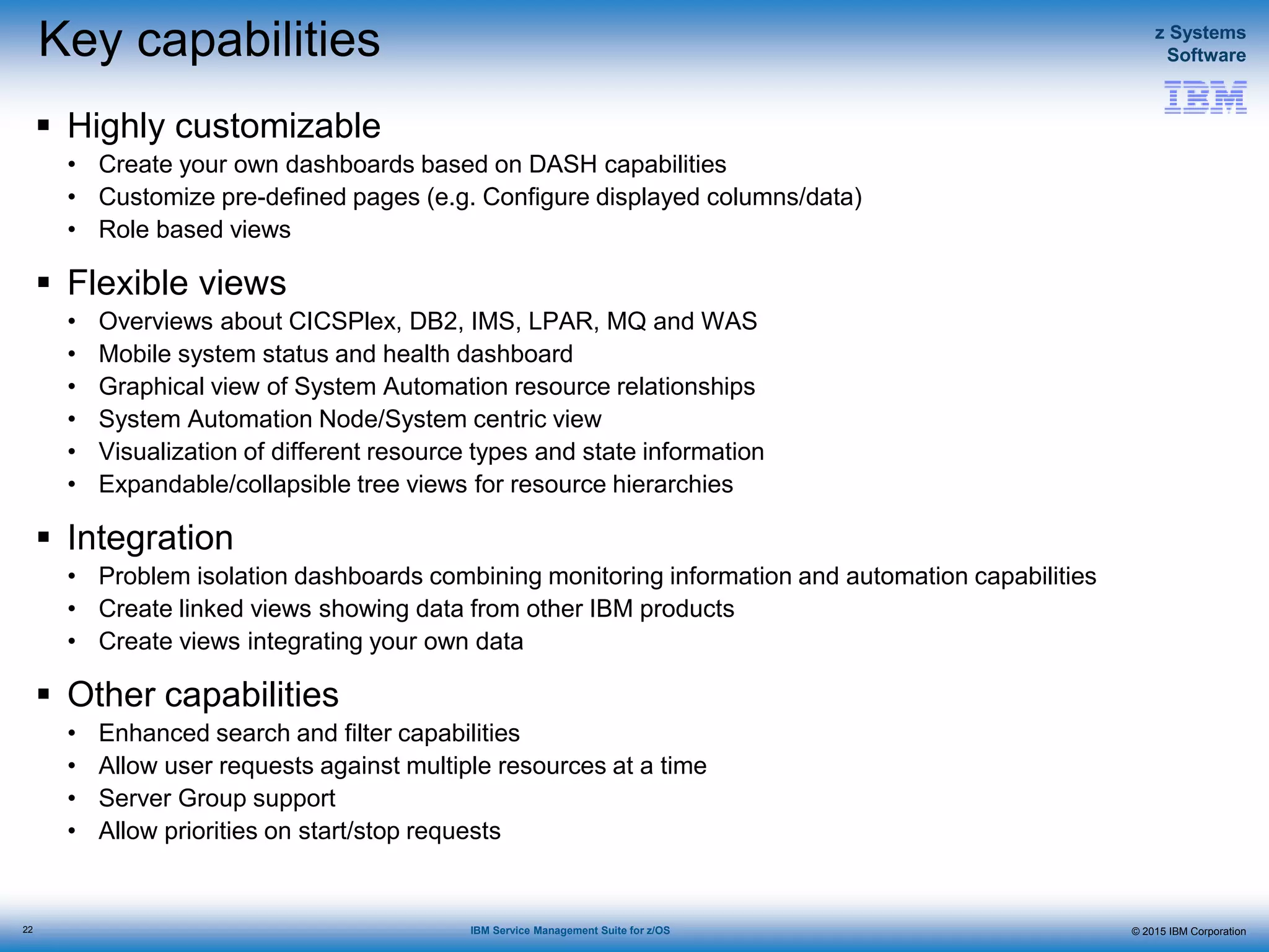 © 2015 IBM Corporation
z Systems
Software
IBM Service Management Suite for z/OS
Key capabilities
 Highly customizable
• Create your own dashboards based on DASH capabilities
• Customize pre-defined pages (e.g. Configure displayed columns/data)
• Role based views
 Flexible views
• Overviews about CICSPlex, DB2, IMS, LPAR, MQ and WAS
• Mobile system status and health dashboard
• Graphical view of System Automation resource relationships
• System Automation Node/System centric view
• Visualization of different resource types and state information
• Expandable/collapsible tree views for resource hierarchies
 Integration
• Problem isolation dashboards combining monitoring information and automation capabilities
• Create linked views showing data from other IBM products
• Create views integrating your own data
 Other capabilities
• Enhanced search and filter capabilities
• Allow user requests against multiple resources at a time
• Server Group support
• Allow priorities on start/stop requests
22
 