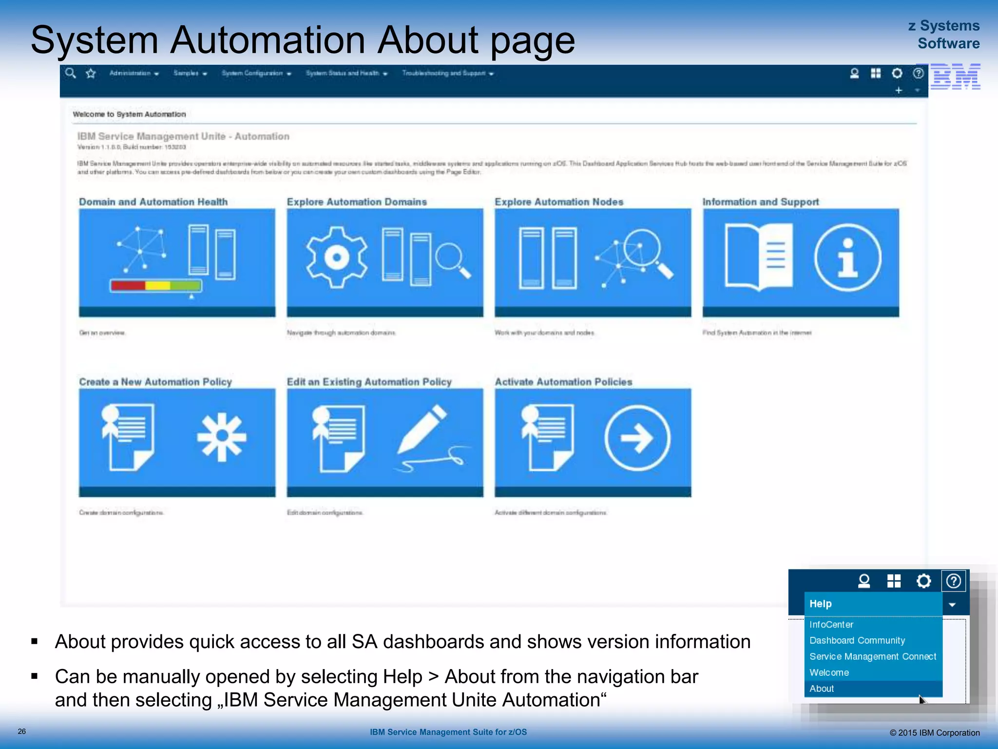 © 2015 IBM Corporation
z Systems
Software
IBM Service Management Suite for z/OS
System Automation About page
 About provides quick access to all SA dashboards and shows version information
 Can be manually opened by selecting Help > About from the navigation bar
and then selecting „IBM Service Management Unite Automation“
26
 