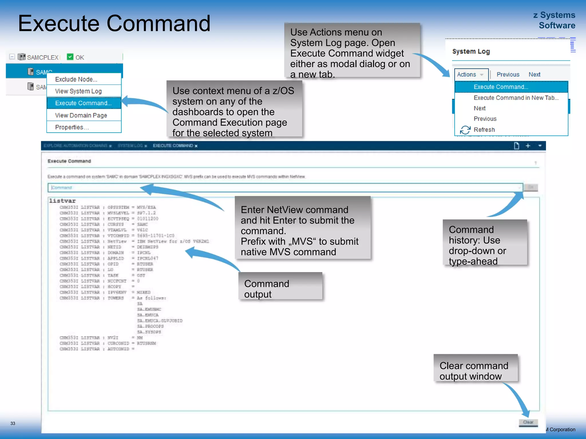 © 2015 IBM Corporation
z Systems
Software
IBM Service Management Suite for z/OS
Execute Command
33
Use context menu of a z/OS
system on any of the
dashboards to open the
Command Execution page
for the selected system
Use Actions menu on
System Log page. Open
Execute Command widget
either as modal dialog or on
a new tab.
Enter NetView command
and hit Enter to submit the
command.
Prefix with „MVS“ to submit
native MVS command
Command
output
Clear command
output window
Command
history: Use
drop-down or
type-ahead
 