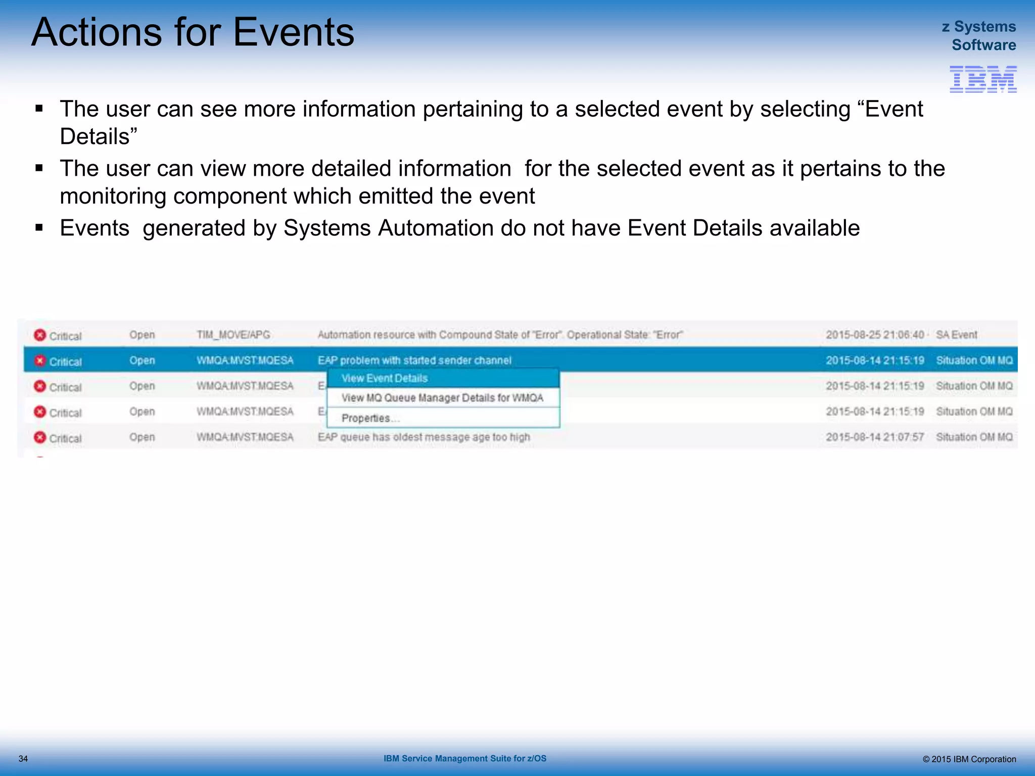 © 2015 IBM Corporation
z Systems
Software
IBM Service Management Suite for z/OS
Actions for Events
 The user can see more information pertaining to a selected event by selecting “Event
Details”
 The user can view more detailed information for the selected event as it pertains to the
monitoring component which emitted the event
 Events generated by Systems Automation do not have Event Details available
34
 