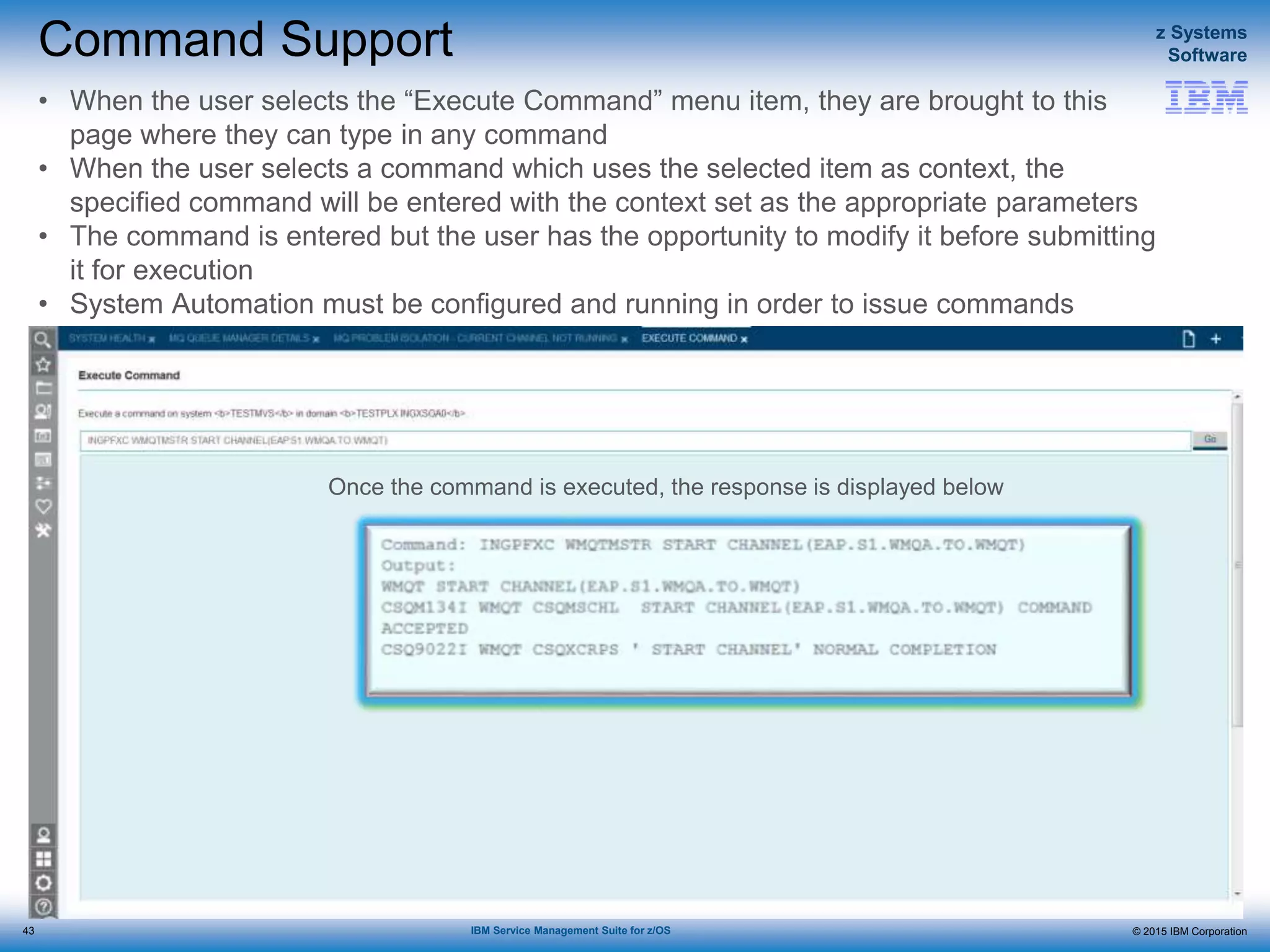 © 2015 IBM Corporation
z Systems
Software
IBM Service Management Suite for z/OS
Command Support
• When the user selects the “Execute Command” menu item, they are brought to this
page where they can type in any command
• When the user selects a command which uses the selected item as context, the
specified command will be entered with the context set as the appropriate parameters
• The command is entered but the user has the opportunity to modify it before submitting
it for execution
• System Automation must be configured and running in order to issue commands
Once the command is executed, the response is displayed below
43
 