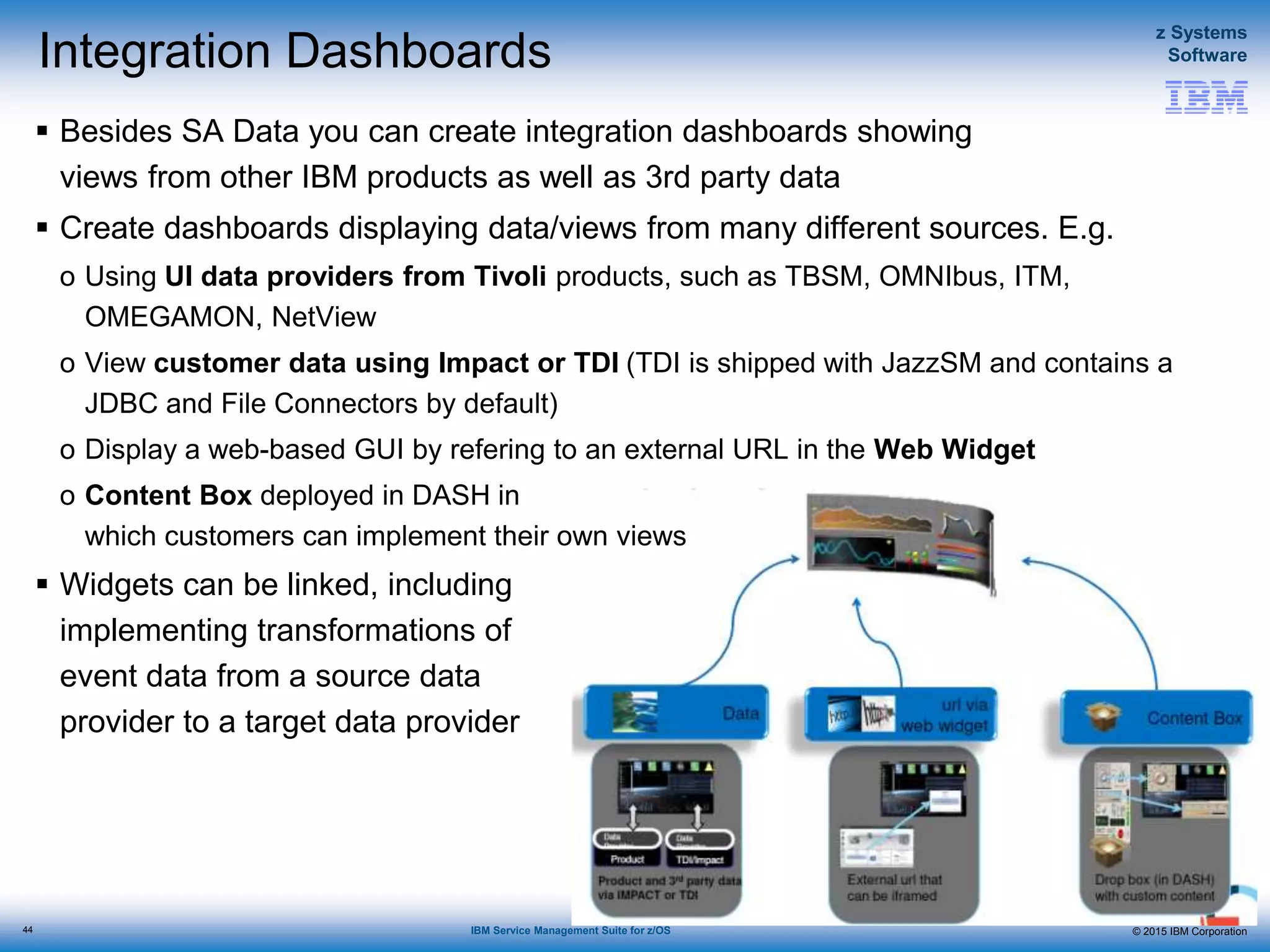 © 2015 IBM Corporation
z Systems
Software
IBM Service Management Suite for z/OS
Integration Dashboards
 Besides SA Data you can create integration dashboards showing
views from other IBM products as well as 3rd party data
 Create dashboards displaying data/views from many different sources. E.g.
o Using UI data providers from Tivoli products, such as TBSM, OMNIbus, ITM,
OMEGAMON, NetView
o View customer data using Impact or TDI (TDI is shipped with JazzSM and contains a
JDBC and File Connectors by default)
o Display a web-based GUI by refering to an external URL in the Web Widget
o Content Box deployed in DASH in
which customers can implement their own views
 Widgets can be linked, including
implementing transformations of
event data from a source data
provider to a target data provider
44
 