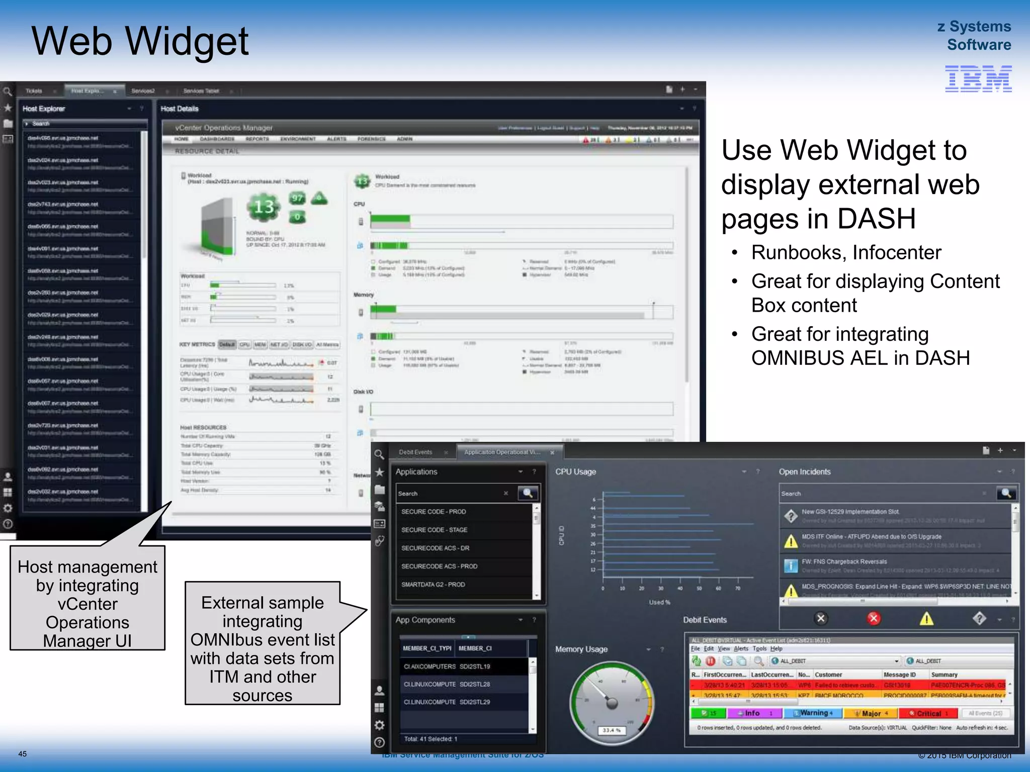 © 2015 IBM Corporation
z Systems
Software
IBM Service Management Suite for z/OS
Web Widget
Use Web Widget to
display external web
pages in DASH
• Runbooks, Infocenter
• Great for displaying Content
Box content
• Great for integrating
OMNIBUS AEL in DASH
45
Floor occupancy,
date/clock, and weather via
Content Box
Widgets from DASH
External sample
integrating
OMNIbus event list
with data sets from
ITM and other
sources
Host management
by integrating
vCenter
Operations
Manager UI
 