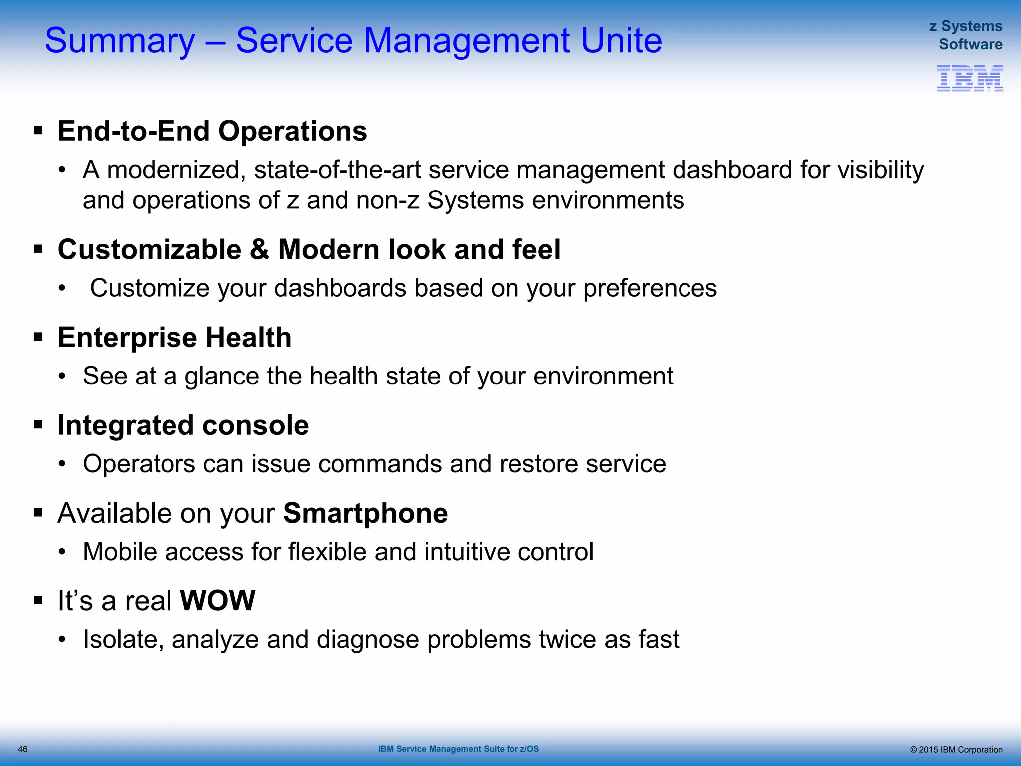 © 2015 IBM Corporation
z Systems
Software
IBM Service Management Suite for z/OS
Summary – Service Management Unite
 End-to-End Operations
• A modernized, state-of-the-art service management dashboard for visibility
and operations of z and non-z Systems environments
 Customizable & Modern look and feel
• Customize your dashboards based on your preferences
 Enterprise Health
• See at a glance the health state of your environment
 Integrated console
• Operators can issue commands and restore service
 Available on your Smartphone
• Mobile access for flexible and intuitive control
 It’s a real WOW
• Isolate, analyze and diagnose problems twice as fast
46
 