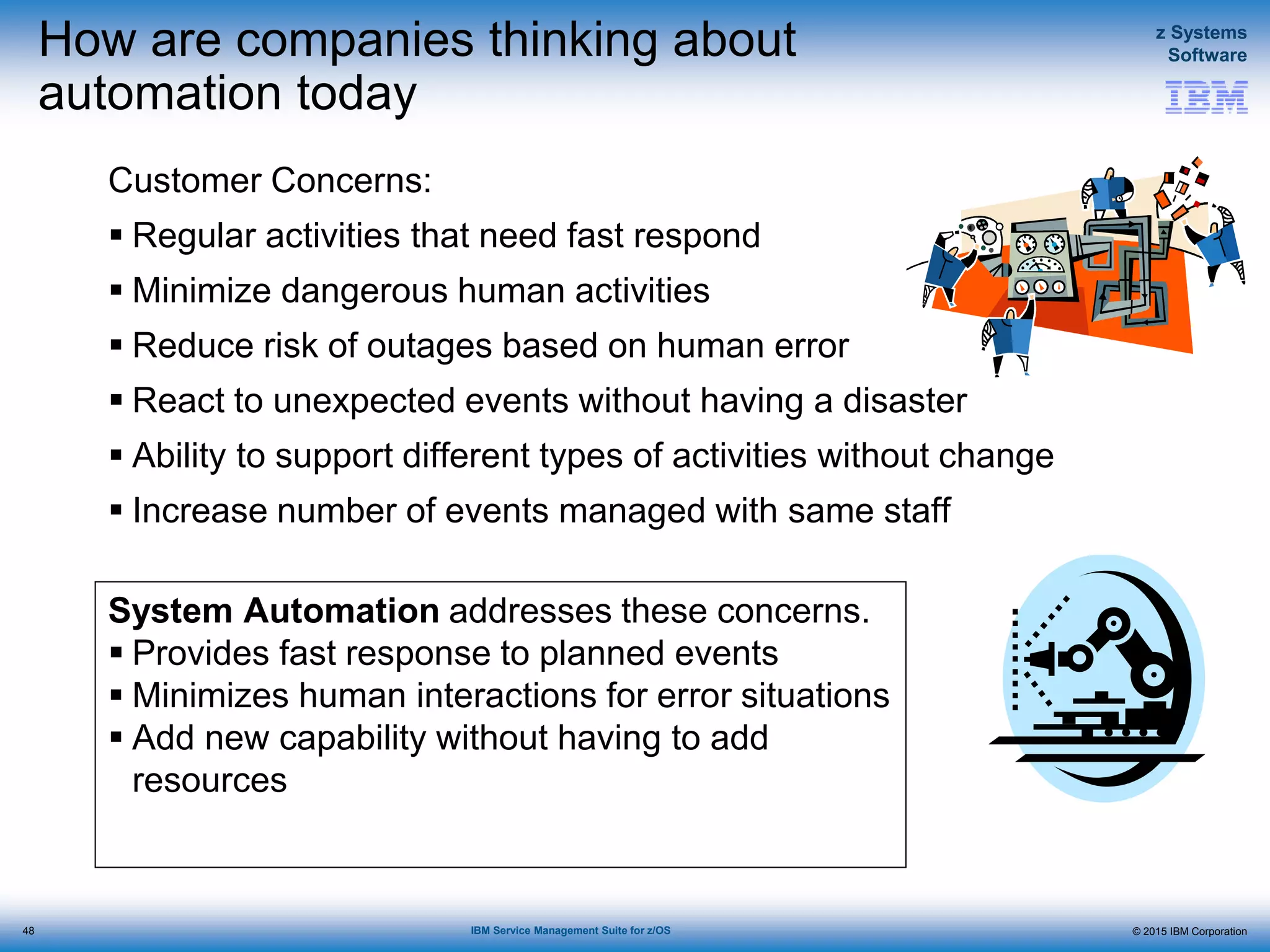 © 2015 IBM Corporation
z Systems
Software
IBM Service Management Suite for z/OS
System Automation addresses these concerns.
 Provides fast response to planned events
 Minimizes human interactions for error situations
 Add new capability without having to add
resources
How are companies thinking about
automation today
Customer Concerns:
 Regular activities that need fast respond
 Minimize dangerous human activities
 Reduce risk of outages based on human error
 React to unexpected events without having a disaster
 Ability to support different types of activities without change
 Increase number of events managed with same staff
48
 