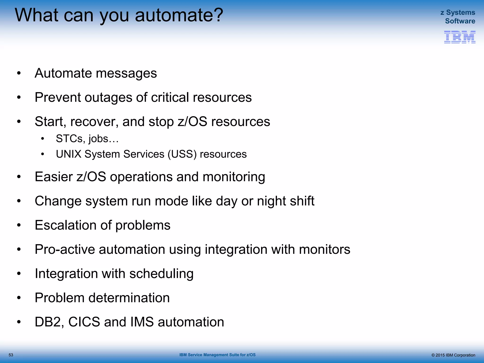 © 2015 IBM Corporation
z Systems
Software
IBM Service Management Suite for z/OS
What can you automate?
• Automate messages
• Prevent outages of critical resources
• Start, recover, and stop z/OS resources
• STCs, jobs…
• UNIX System Services (USS) resources
• Easier z/OS operations and monitoring
• Change system run mode like day or night shift
• Escalation of problems
• Pro-active automation using integration with monitors
• Integration with scheduling
• Problem determination
• DB2, CICS and IMS automation
53
 