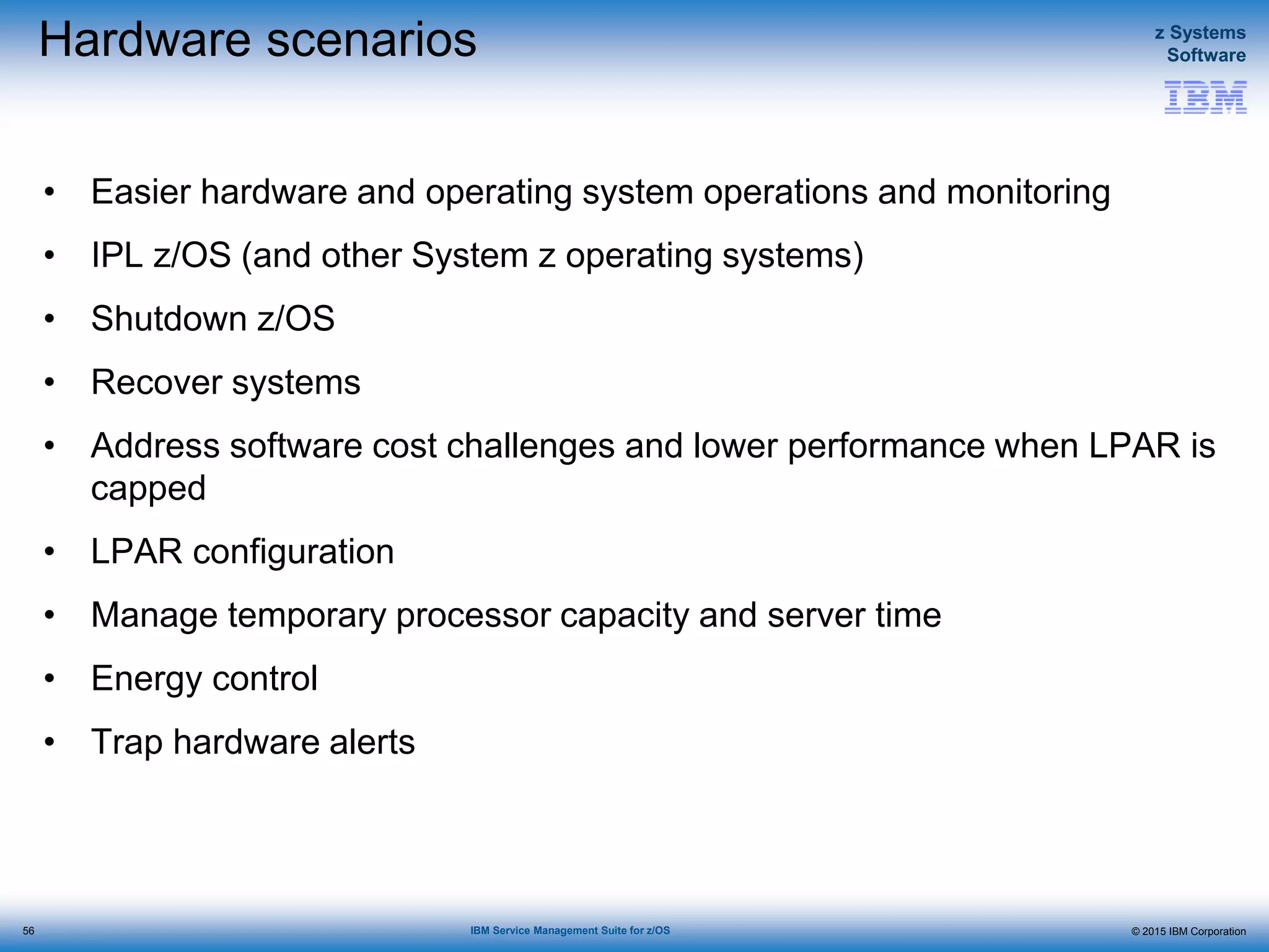 © 2015 IBM Corporation
z Systems
Software
IBM Service Management Suite for z/OS
Hardware scenarios
• Easier hardware and operating system operations and monitoring
• IPL z/OS (and other System z operating systems)
• Shutdown z/OS
• Recover systems
• Address software cost challenges and lower performance when LPAR is
capped
• LPAR configuration
• Manage temporary processor capacity and server time
• Energy control
• Trap hardware alerts
56
 