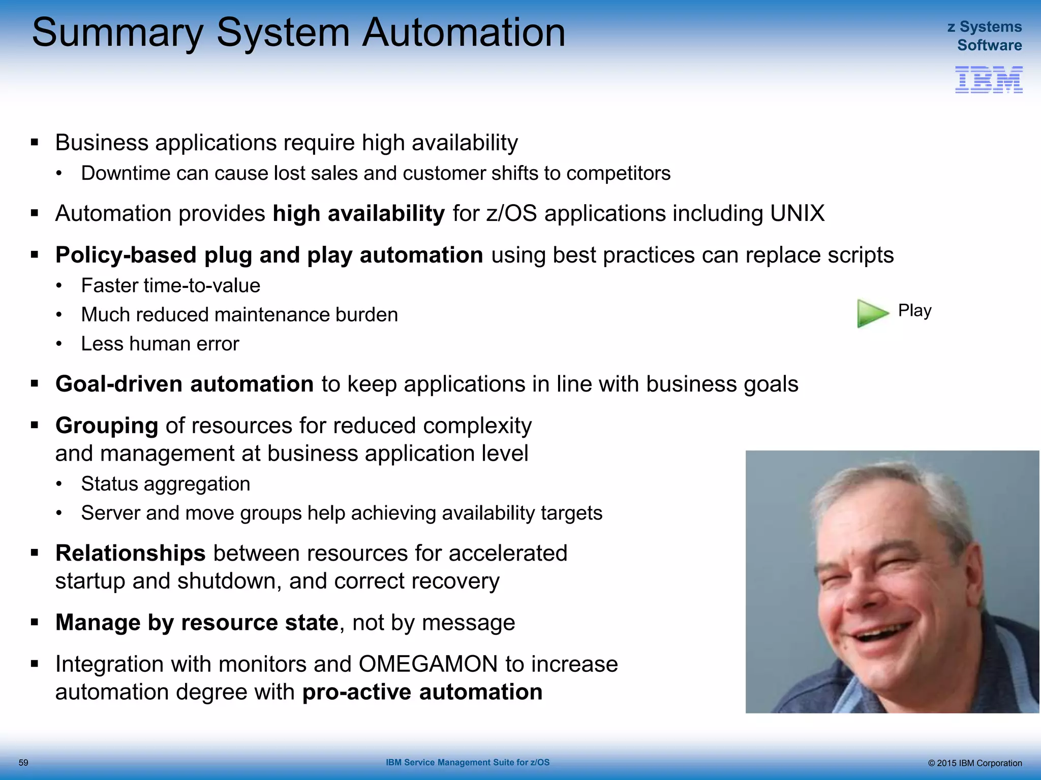 © 2015 IBM Corporation
z Systems
Software
IBM Service Management Suite for z/OS
Summary System Automation
 Business applications require high availability
• Downtime can cause lost sales and customer shifts to competitors
 Automation provides high availability for z/OS applications including UNIX
 Policy-based plug and play automation using best practices can replace scripts
• Faster time-to-value
• Much reduced maintenance burden
• Less human error
 Goal-driven automation to keep applications in line with business goals
 Grouping of resources for reduced complexity
and management at business application level
• Status aggregation
• Server and move groups help achieving availability targets
 Relationships between resources for accelerated
startup and shutdown, and correct recovery
 Manage by resource state, not by message
 Integration with monitors and OMEGAMON to increase
automation degree with pro-active automation
59
Play
 