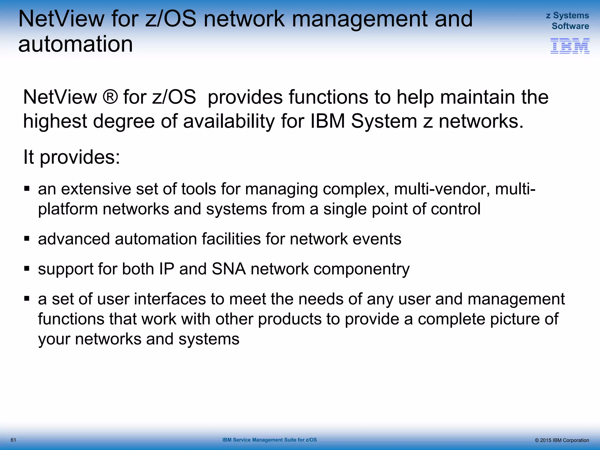 © 2015 IBM Corporation
z Systems
Software
IBM Service Management Suite for z/OS
NetView for z/OS network management and
automation
NetView ® for z/OS provides functions to help maintain the
highest degree of availability for IBM System z networks.
It provides:
 an extensive set of tools for managing complex, multi-vendor, multi-
platform networks and systems from a single point of control
 advanced automation facilities for network events
 support for both IP and SNA network componentry
 a set of user interfaces to meet the needs of any user and management
functions that work with other products to provide a complete picture of
your networks and systems
61
 