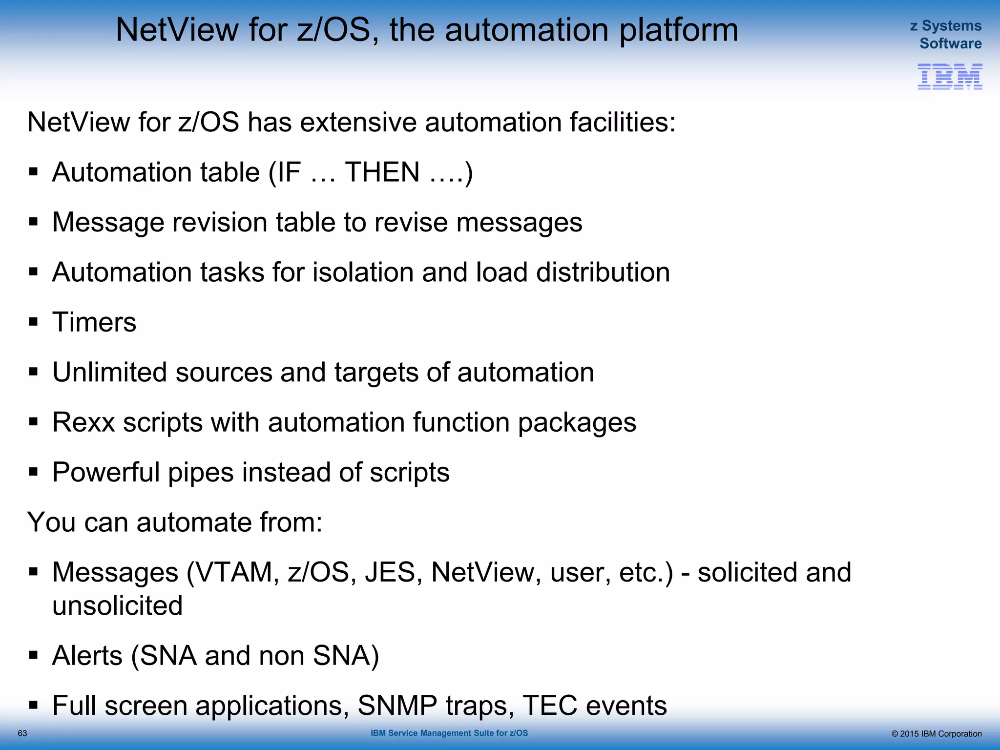 © 2015 IBM Corporation
z Systems
Software
IBM Service Management Suite for z/OS
NetView for z/OS, the automation platform
NetView for z/OS has extensive automation facilities:
 Automation table (IF … THEN ….)
 Message revision table to revise messages
 Automation tasks for isolation and load distribution
 Timers
 Unlimited sources and targets of automation
 Rexx scripts with automation function packages
 Powerful pipes instead of scripts
You can automate from:
 Messages (VTAM, z/OS, JES, NetView, user, etc.) - solicited and
unsolicited
 Alerts (SNA and non SNA)
 Full screen applications, SNMP traps, TEC events
63
 
