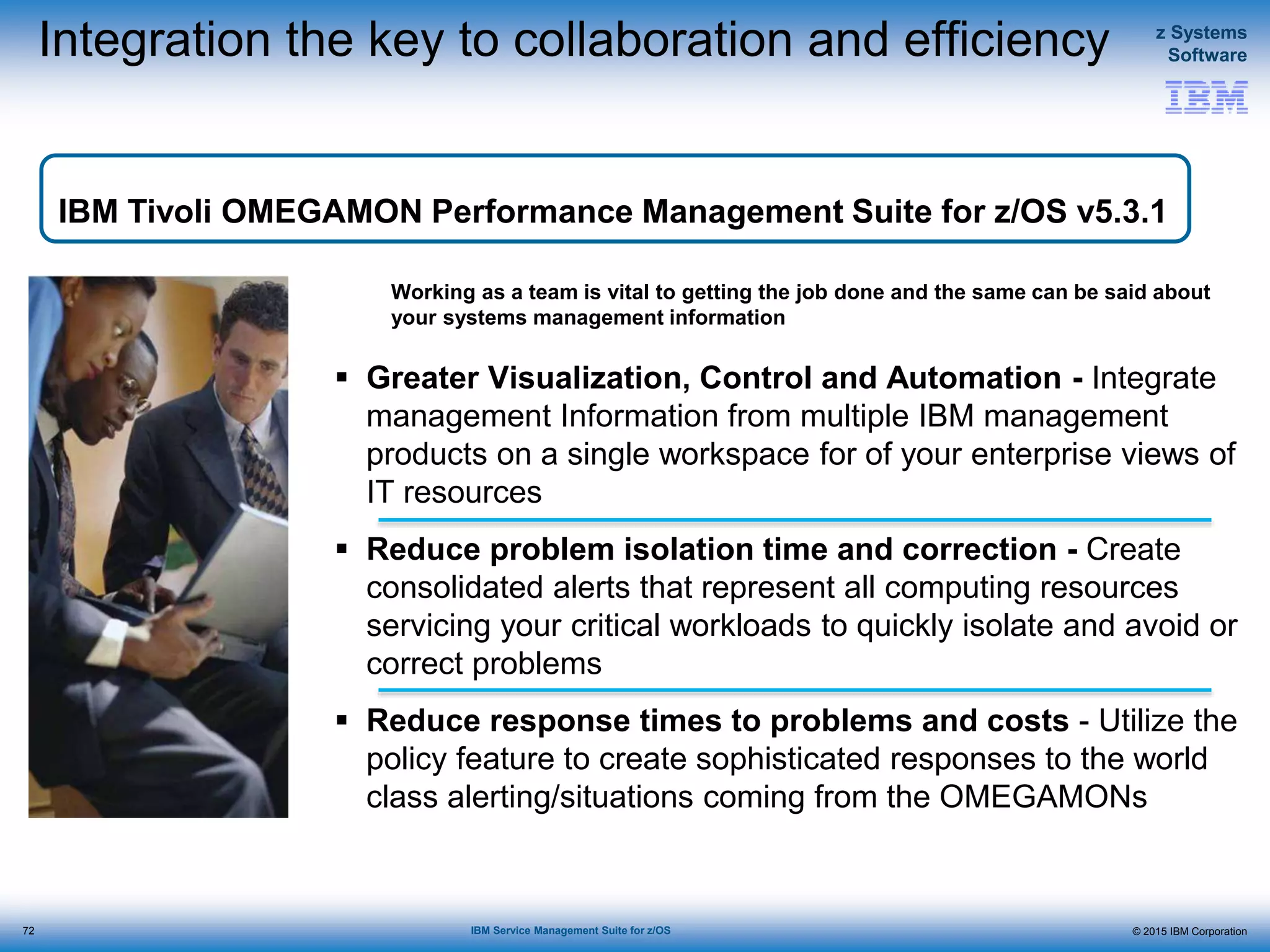 © 2015 IBM Corporation
z Systems
Software
IBM Service Management Suite for z/OS
Integration the key to collaboration and efficiency
 Greater Visualization, Control and Automation - Integrate
management Information from multiple IBM management
products on a single workspace for of your enterprise views of
IT resources
 Reduce problem isolation time and correction - Create
consolidated alerts that represent all computing resources
servicing your critical workloads to quickly isolate and avoid or
correct problems
 Reduce response times to problems and costs - Utilize the
policy feature to create sophisticated responses to the world
class alerting/situations coming from the OMEGAMONs
Working as a team is vital to getting the job done and the same can be said about
your systems management information
IBM Tivoli OMEGAMON Performance Management Suite for z/OS v5.3.1
72
 