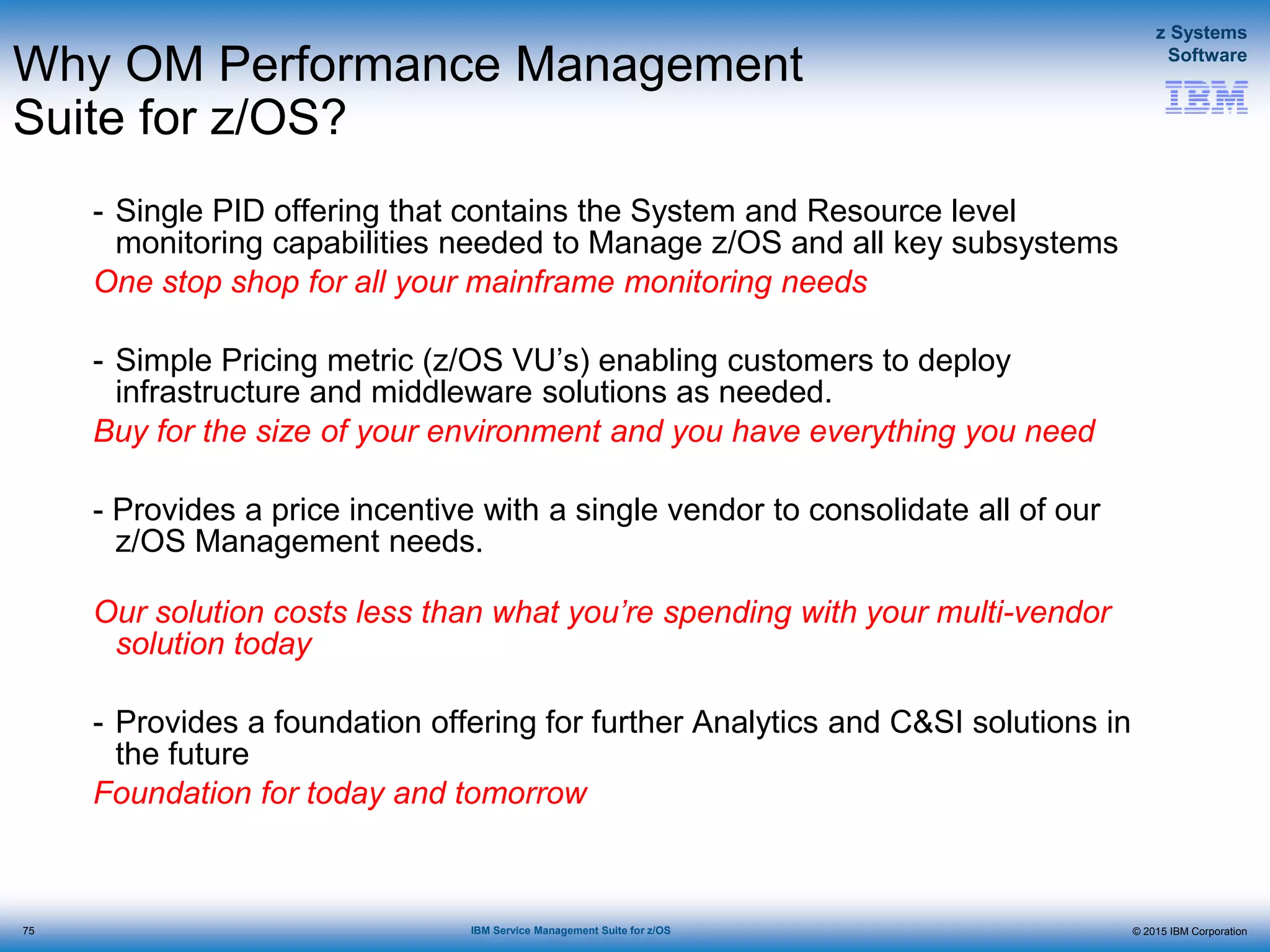 © 2015 IBM Corporation
z Systems
Software
IBM Service Management Suite for z/OS
Why OM Performance Management
Suite for z/OS?
- Single PID offering that contains the System and Resource level
monitoring capabilities needed to Manage z/OS and all key subsystems
One stop shop for all your mainframe monitoring needs
- Simple Pricing metric (z/OS VU’s) enabling customers to deploy
infrastructure and middleware solutions as needed.
Buy for the size of your environment and you have everything you need
- Provides a price incentive with a single vendor to consolidate all of our
z/OS Management needs.
Our solution costs less than what you’re spending with your multi-vendor
solution today
- Provides a foundation offering for further Analytics and C&SI solutions in
the future
Foundation for today and tomorrow
75
 