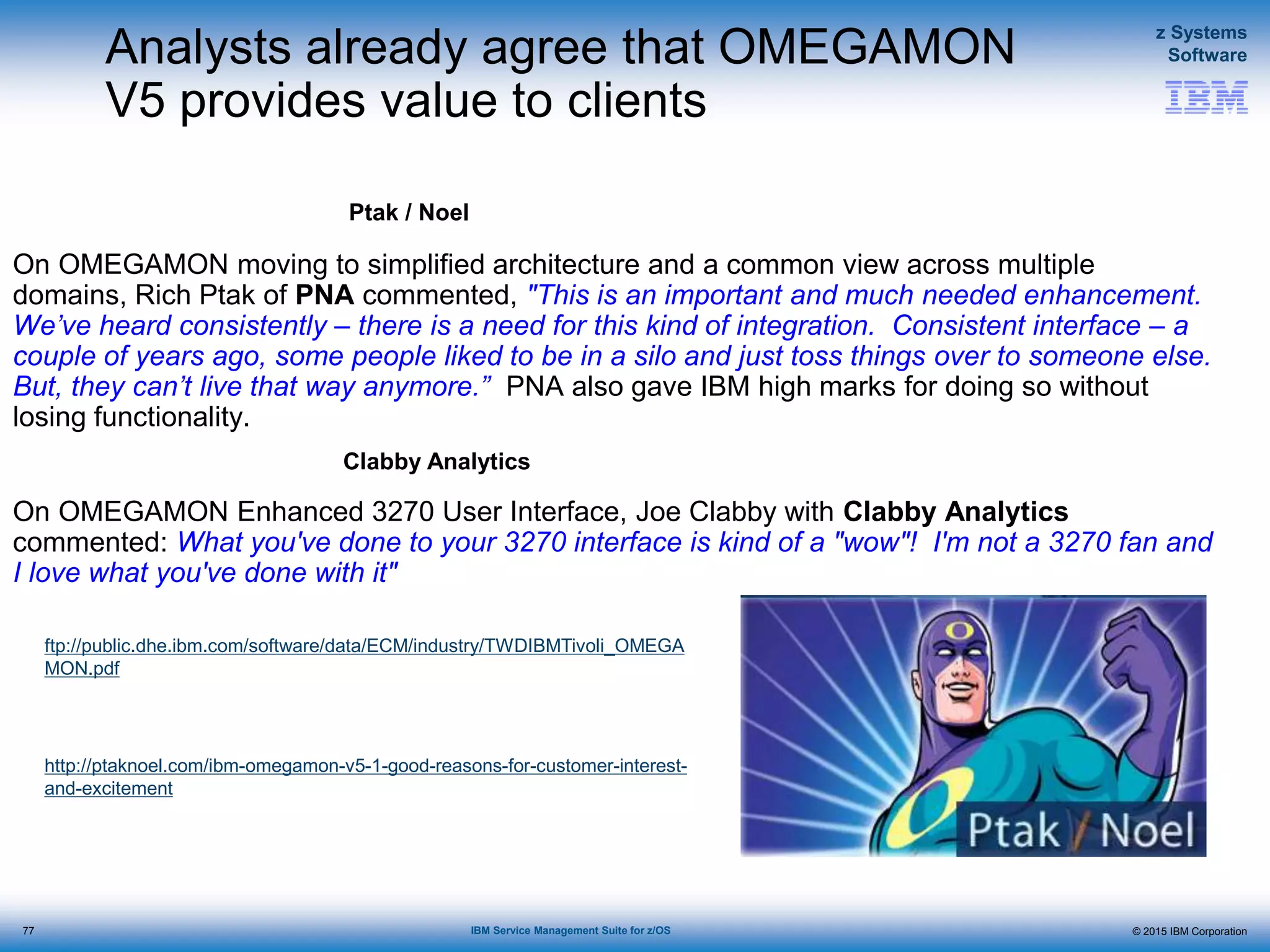 © 2015 IBM Corporation
z Systems
Software
IBM Service Management Suite for z/OS
Analysts already agree that OMEGAMON
V5 provides value to clients
On OMEGAMON moving to simplified architecture and a common view across multiple
domains, Rich Ptak of PNA commented, "This is an important and much needed enhancement.
We’ve heard consistently – there is a need for this kind of integration. Consistent interface – a
couple of years ago, some people liked to be in a silo and just toss things over to someone else.
But, they can’t live that way anymore.” PNA also gave IBM high marks for doing so without
losing functionality.
On OMEGAMON Enhanced 3270 User Interface, Joe Clabby with Clabby Analytics
commented: What you've done to your 3270 interface is kind of a "wow"! I'm not a 3270 fan and
I love what you've done with it"
Ptak / Noel
Clabby Analytics
http://ptaknoel.com/ibm-omegamon-v5-1-good-reasons-for-customer-interest-
and-excitement
ftp://public.dhe.ibm.com/software/data/ECM/industry/TWDIBMTivoli_OMEGA
MON.pdf
77
 