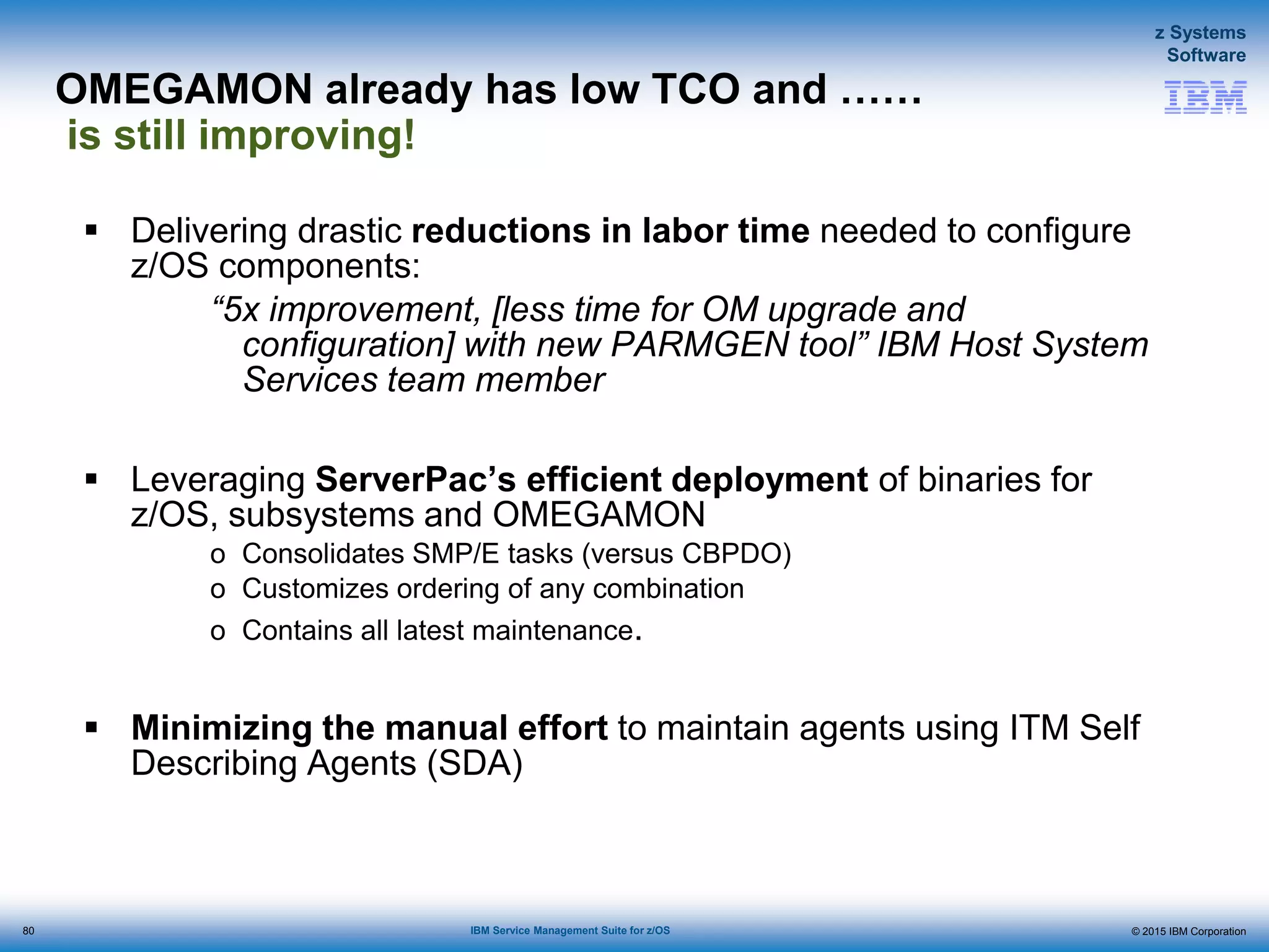 © 2015 IBM Corporation
z Systems
Software
IBM Service Management Suite for z/OS
OMEGAMON already has low TCO and ……
is still improving!
 Delivering drastic reductions in labor time needed to configure
z/OS components:
“5x improvement, [less time for OM upgrade and
configuration] with new PARMGEN tool” IBM Host System
Services team member
 Leveraging ServerPac’s efficient deployment of binaries for
z/OS, subsystems and OMEGAMON
o Consolidates SMP/E tasks (versus CBPDO)
o Customizes ordering of any combination
o Contains all latest maintenance.
 Minimizing the manual effort to maintain agents using ITM Self
Describing Agents (SDA)
80
 