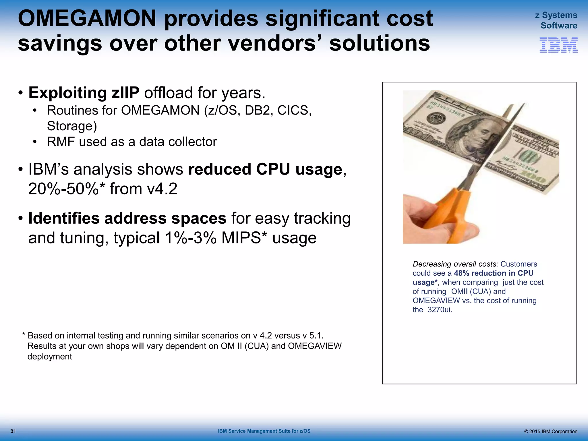 © 2015 IBM Corporation
z Systems
Software
IBM Service Management Suite for z/OS
OMEGAMON provides significant cost
savings over other vendors’ solutions
• Exploiting zIIP offload for years.
• Routines for OMEGAMON (z/OS, DB2, CICS,
Storage)
• RMF used as a data collector
• IBM’s analysis shows reduced CPU usage,
20%-50%* from v4.2
• Identifies address spaces for easy tracking
and tuning, typical 1%-3% MIPS* usage
81
* Based on internal testing and running similar scenarios on v 4.2 versus v 5.1.
Results at your own shops will vary dependent on OM II (CUA) and OMEGAVIEW
deployment
Decreasing overall costs: Customers
could see a 48% reduction in CPU
usage*, when comparing just the cost
of running OMII (CUA) and
OMEGAVIEW vs. the cost of running
the 3270ui.
 