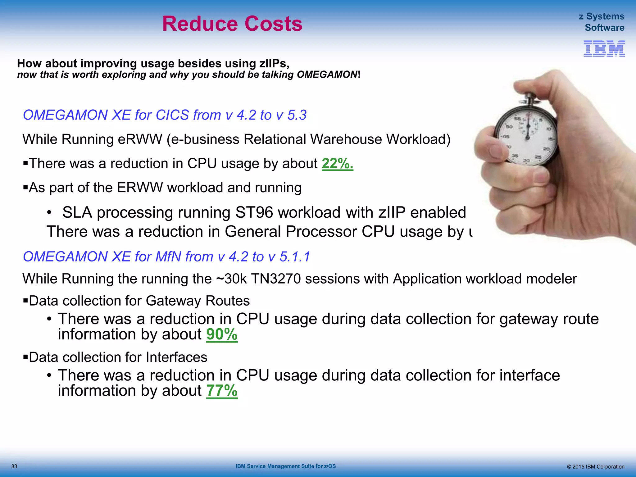© 2015 IBM Corporation
z Systems
Software
IBM Service Management Suite for z/OS
OMEGAMON XE for CICS from v 4.2 to v 5.3
While Running eRWW (e-business Relational Warehouse Workload)
There was a reduction in CPU usage by about 22%.
As part of the ERWW workload and running
• SLA processing running ST96 workload with zIIP enabled
There was a reduction in General Processor CPU usage by up to 70%.
OMEGAMON XE for MfN from v 4.2 to v 5.1.1
While Running the running the ~30k TN3270 sessions with Application workload modeler
Data collection for Gateway Routes
• There was a reduction in CPU usage during data collection for gateway route
information by about 90%
Data collection for Interfaces
• There was a reduction in CPU usage during data collection for interface
information by about 77%
How about improving usage besides using zIIPs,
now that is worth exploring and why you should be talking OMEGAMON!
Reduce Costs
83
 