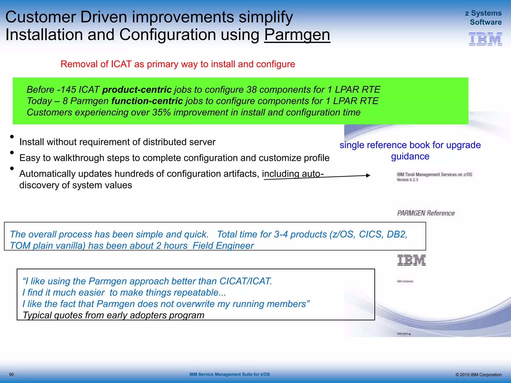 © 2015 IBM Corporation
z Systems
Software
IBM Service Management Suite for z/OS
Customer Driven improvements simplify
Installation and Configuration using Parmgen
Removal of ICAT as primary way to install and configure
“I like using the Parmgen approach better than CICAT/ICAT.
I find it much easier to make things repeatable...
I like the fact that Parmgen does not overwrite my running members”
Typical quotes from early adopters program
single reference book for upgrade
guidance
Before -145 ICAT product-centric jobs to configure 38 components for 1 LPAR RTE
Today – 8 Parmgen function-centric jobs to configure components for 1 LPAR RTE
Customers experiencing over 35% improvement in install and configuration time
• Install without requirement of distributed server
• Easy to walkthrough steps to complete configuration and customize profile
• Automatically updates hundreds of configuration artifacts, including auto-
discovery of system values
The overall process has been simple and quick. Total time for 3-4 products (z/OS, CICS, DB2,
TOM plain vanilla) has been about 2 hours Field Engineer
90
 