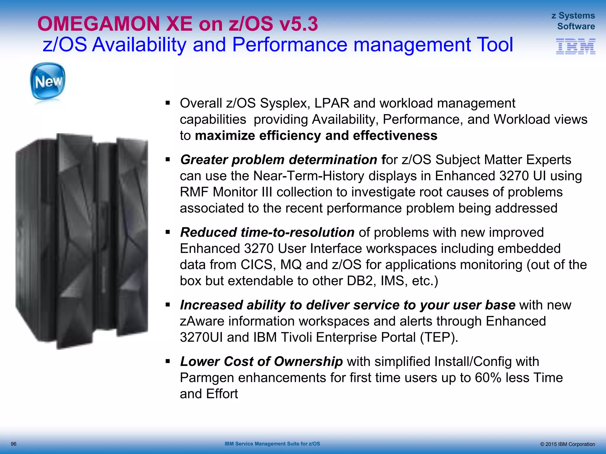 © 2015 IBM Corporation
z Systems
Software
IBM Service Management Suite for z/OS
OMEGAMON XE on z/OS v5.3
z/OS Availability and Performance management Tool
 Overall z/OS Sysplex, LPAR and workload management
capabilities providing Availability, Performance, and Workload views
to maximize efficiency and effectiveness
 Greater problem determination for z/OS Subject Matter Experts
can use the Near-Term-History displays in Enhanced 3270 UI using
RMF Monitor III collection to investigate root causes of problems
associated to the recent performance problem being addressed
 Reduced time-to-resolution of problems with new improved
Enhanced 3270 User Interface workspaces including embedded
data from CICS, MQ and z/OS for applications monitoring (out of the
box but extendable to other DB2, IMS, etc.)
 Increased ability to deliver service to your user base with new
zAware information workspaces and alerts through Enhanced
3270UI and IBM Tivoli Enterprise Portal (TEP).
 Lower Cost of Ownership with simplified Install/Config with
Parmgen enhancements for first time users up to 60% less Time
and Effort
96
 