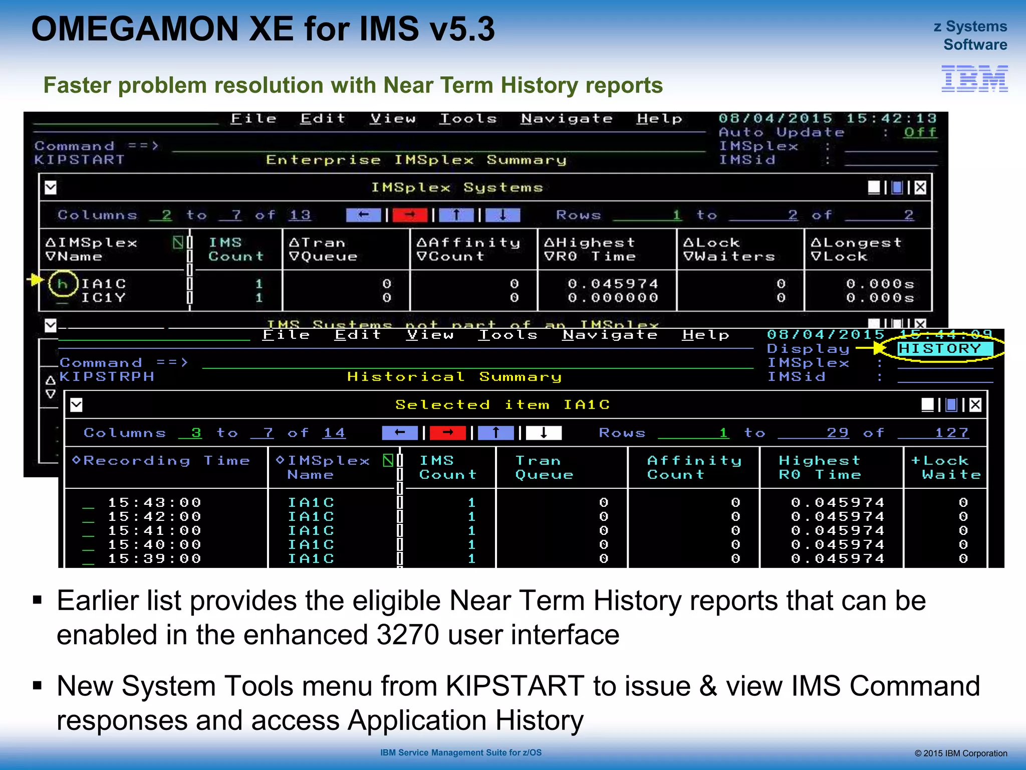 © 2015 IBM Corporation
z Systems
Software
IBM Service Management Suite for z/OS
OMEGAMON XE for IMS v5.3
 Earlier list provides the eligible Near Term History reports that can be
enabled in the enhanced 3270 user interface
 New System Tools menu from KIPSTART to issue & view IMS Command
responses and access Application History
Faster problem resolution with Near Term History reports
 