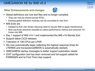 © 2015 IBM Corporation
z Systems
Software
IBM Service Management Suite for z/OS
 Global definitions are now text files and no longer compiled.
• They can now be shared across RTEs
• Existing global definition modules can be converted to new form
 IMS Exits are
• Isolated to their own library reducing need to recycle IMS to apply maintenance
• Now use Exits wherever possible to collect performance metrics and removed 10+
hooks into IMS
 Day 1 support of IMS v14.1 and implemented the IMS v14 Monitor Exit
 Support latest CICS releases
 Toleration of 128 CPUs per LPAR
 We now automatically begin collecting the highest response times for
LTERMS and transactions(RMON is automatically started).
 OMEGAMON startup messages to better support automation needs
 ICAT configuration tool has been removed and full support added for
PARMGEN and its First Time User support
OMEGAMON XE for IMS v5.3
Other Enhancements and changes
 