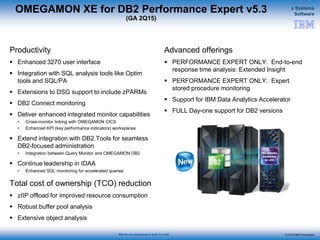 © 2015 IBM Corporation
z Systems
Software
IBM Service Management Suite for z/OS
OMEGAMON XE for DB2 Performance Expert v5.3
(GA 2Q15)
Productivity
 Enhanced 3270 user interface
 Integration with SQL analysis tools like Optim
tools and SQL/PA
 Extensions to DSG support to include zPARMs
 DB2 Connect monitoring
 Deliver enhanced integrated monitor capabilities
• Cross-monitor linking with OMEGAMON CICS
• Enhanced KPI (key performance indicators) workspaces
 Extend integration with DB2 Tools for seamless
DB2-focused administration
• Integration between Query Monitor and OMEGAMON DB2
 Continue leadership in IDAA
• Enhanced SQL monitoring for accelerated queries
Total cost of ownership (TCO) reduction
 zIIP offload for improved resource consumption
 Robust buffer pool analysis
 Extensive object analysis
Advanced offerings
 PERFORMANCE EXPERT ONLY: End-to-end
response time analysis: Extended Insight
 PERFORMANCE EXPERT ONLY: Expert
stored procedure monitoring
 Support for IBM Data Analytics Accelerator
 FULL Day-one support for DB2 versions
 