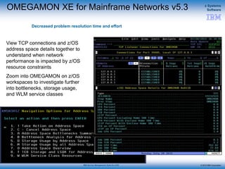 © 2015 IBM Corporation
z Systems
Software
IBM Service Management Suite for z/OS
OMEGAMON XE for Mainframe Networks v5.3
Decreased problem resolution time and effort
View TCP connections and z/OS
address space details together to
understand when network
performance is impacted by z/OS
resource constraints
Zoom into OMEGAMON on z/OS
workspaces to investigate further
into bottlenecks, storage usage,
and WLM service classes
 