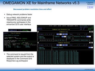 © 2015 IBM Corporation
z Systems
Software
IBM Service Management Suite for z/OS
OMEGAMON XE for Mainframe Networks v5.3
Decreased problem resolution time and effort
 Debug network problems faster
 Issue PING, NSLOOKUP and
TRACERTE commands while
viewing any workspace in the
enhanced 3270 user interface
 The command is issued from the
selected system and the output is
displayed in the Command and
Response Log workspace
 