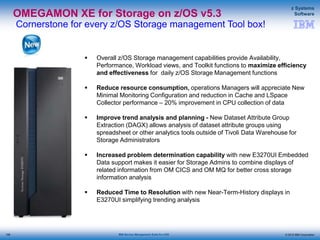 © 2015 IBM Corporation
z Systems
Software
IBM Service Management Suite for z/OS
OMEGAMON XE for Storage on z/OS v5.3
Cornerstone for every z/OS Storage management Tool box!
 Overall z/OS Storage management capabilities provide Availability,
Performance, Workload views, and Toolkit functions to maximize efficiency
and effectiveness for daily z/OS Storage Management functions
 Reduce resource consumption, operations Managers will appreciate New
Minimal Monitoring Configuration and reduction in Cache and LSpace
Collector performance – 20% improvement in CPU collection of data
 Improve trend analysis and planning - New Dataset Attribute Group
Extraction (DAGX) allows analysis of dataset attribute groups using
spreadsheet or other analytics tools outside of Tivoli Data Warehouse for
Storage Administrators
 Increased problem determination capability with new E3270UI Embedded
Data support makes it easier for Storage Admins to combine displays of
related information from OM CICS and OM MQ for better cross storage
information analysis
 Reduced Time to Resolution with new Near-Term-History displays in
E3270UI simplifying trending analysis
108
 