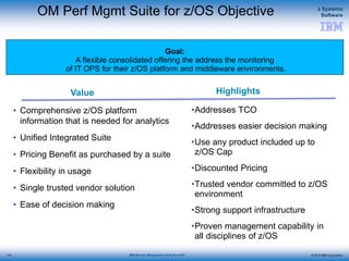 © 2015 IBM Corporation
z Systems
Software
IBM Service Management Suite for z/OS
Value Highlights
Goal:
A flexible consolidated offering the address the monitoring
of IT OPS for their z/OS platform and middleware environments.
OM Perf Mgmt Suite for z/OS Objective
• Comprehensive z/OS platform
information that is needed for analytics
• Unified Integrated Suite
• Pricing Benefit as purchased by a suite
• Flexibility in usage
• Single trusted vendor solution
• Ease of decision making
•Addresses TCO
•Addresses easier decision making
•Use any product included up to
z/OS Cap
•Discounted Pricing
•Trusted vendor committed to z/OS
environment
•Strong support infrastructure
•Proven management capability in
all disciplines of z/OS
110
 
