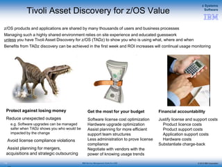 © 2015 IBM Corporation
z Systems
Software
IBM Service Management Suite for z/OS
Tivoli Asset Discovery for z/OS Value
Protect against losing money
Reduce unexpected outages
e.g. Software upgrades can be managed
safer when TADz shows you who would be
impacted by the change
Avoid license compliance violations
Assist planning for mergers,
acquisitions and strategic outsourcing
112
Get the most for your budget
Software license cost optimization
Hardware upgrade optimization
Assist planning for more efficient
support team structures
Less administration to prove license
compliance
Negotiate with vendors with the
power of knowing usage trends
Financial accountability
Justify license and support costs
Product licence costs
Product support costs
Application support costs
Hardware costs
Substantiate charge-back
z/OS products and applications are shared by many thousands of users and business processes
Managing such a highly shared environment relies on site experience and educated guesswork
unless you have Tivoli Asset Discovery for z/OS (TADz) to show you who is using what, where and when
Benefits from TADz discovery can be achieved in the first week and ROI increases will continual usage monitoring
 
