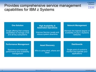 © 2015 IBM Corporation
z Systems
Software
IBM Service Management Suite for z/OS
Provides comprehensive service management
capabilities for IBM z Systems
12
One Solution
Single offering that contains
capabilities to manage z/OS
and all key subsystems
High Availability &
Automated Operations
Improve Service Levels and
reduce system downtime
Network Management
Maintain the highest degree of
availability of your z Systems
networks
Performance Management
Real-time and historical
performance and availability
management
Asset Discovery
Who is using what, where and
when
Dashboards
Single point of control to
monitor and operate your
applications
12
 