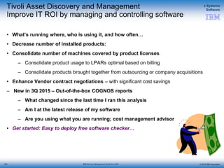 © 2015 IBM Corporation
z Systems
Software
IBM Service Management Suite for z/OS
Tivoli Asset Discovery and Management
Improve IT ROI by managing and controlling software
• What’s running where, who is using it, and how often…
• Decrease number of installed products:
• Consolidate number of machines covered by product licenses
– Consolidate product usage to LPARs optimal based on billing
– Consolidate products brought together from outsourcing or company acquisitions
• Enhance Vendor contract negotiations – with significant cost savings
– New in 3Q 2015 – Out-of-the-box COGNOS reports
– What changed since the last time I ran this analysis
– Am I at the latest release of my software
– Are you using what you are running; cost management advisor
• Get started: Easy to deploy free software checker…
123
 