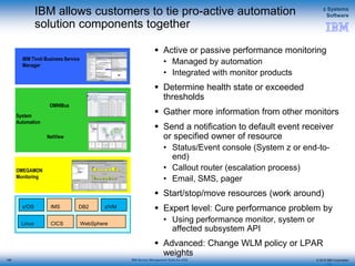 © 2015 IBM Corporation
z Systems
Software
IBM Service Management Suite for z/OS
IBM allows customers to tie pro-active automation
solution components together
 Active or passive performance monitoring
• Managed by automation
• Integrated with monitor products
 Determine health state or exceeded
thresholds
 Gather more information from other monitors
 Send a notification to default event receiver
or specified owner of resource
• Status/Event console (System z or end-to-
end)
• Callout router (escalation process)
• Email, SMS, pager
 Start/stop/move resources (work around)
 Expert level: Cure performance problem by
• Using performance monitor, system or
affected subsystem API
 Advanced: Change WLM policy or LPAR
weights
128
OMEGAMON
Monitoring
IBM Tivoli Business Service
Manager
System
Automation
OMNIBus
NetView
z/OS
Linux
z/VMDB2IMS
CICS WebSphere
128
 